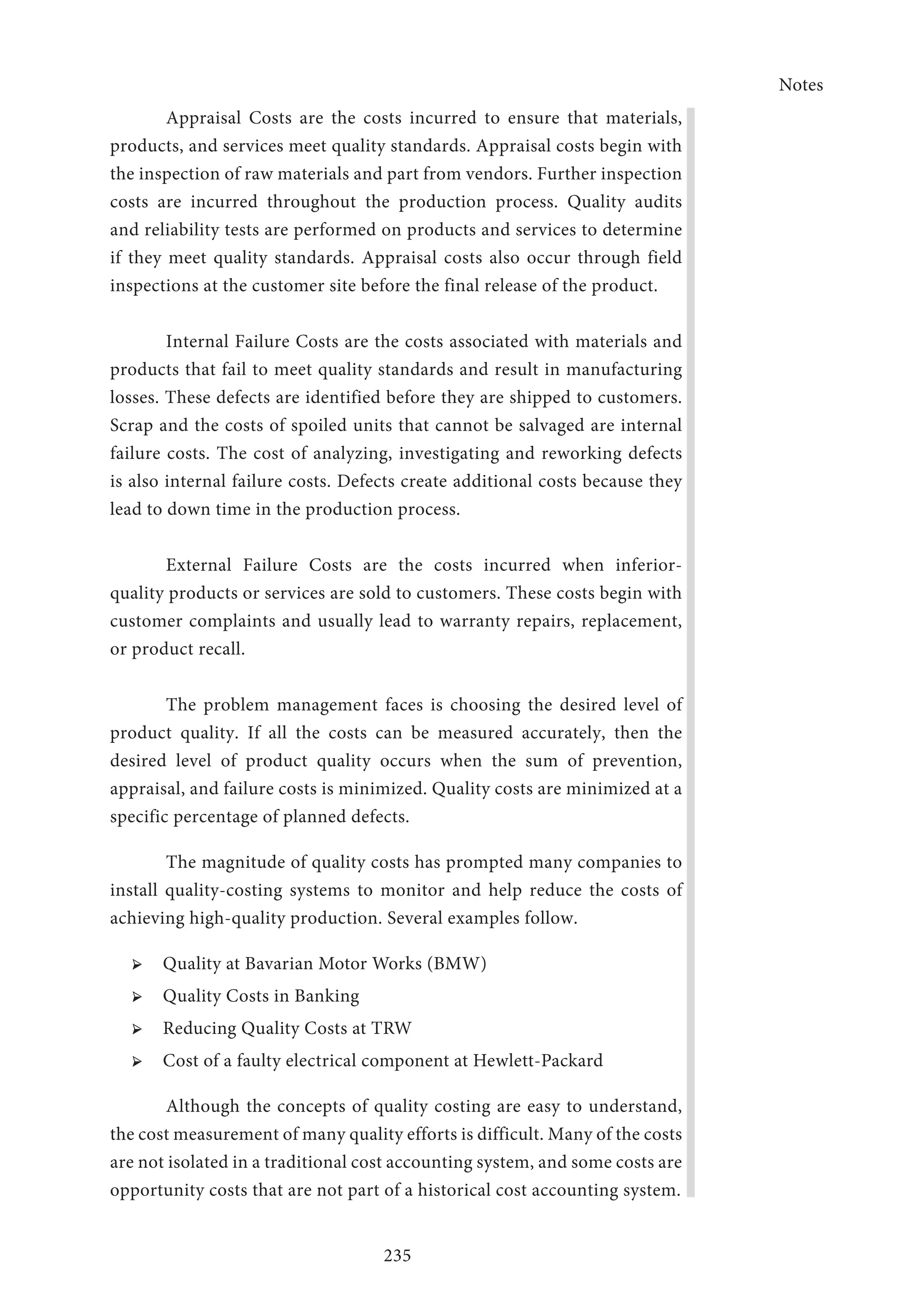 Notes
235
Appraisal Costs are the costs incurred to ensure that materials,
products, and services meet quality standards. Appraisal costs begin with
the inspection of raw materials and part from vendors. Further inspection
costs are incurred throughout the production process. Quality audits
and reliability tests are performed on products and services to determine
if they meet quality standards. Appraisal costs also occur through field
inspections at the customer site before the final release of the product.
Internal Failure Costs are the costs associated with materials and
products that fail to meet quality standards and result in manufacturing
losses. These defects are identified before they are shipped to customers.
Scrap and the costs of spoiled units that cannot be salvaged are internal
failure costs. The cost of analyzing, investigating and reworking defects
is also internal failure costs. Defects create additional costs because they
lead to down time in the production process.
External Failure Costs are the costs incurred when inferior-
quality products or services are sold to customers. These costs begin with
customer complaints and usually lead to warranty repairs, replacement,
or product recall.
The problem management faces is choosing the desired level of
product quality. If all the costs can be measured accurately, then the
desired level of product quality occurs when the sum of prevention,
appraisal, and failure costs is minimized. Quality costs are minimized at a
specific percentage of planned defects.
The magnitude of quality costs has prompted many companies to
install quality-costing systems to monitor and help reduce the costs of
achieving high-quality production. Several examples follow.
➢ ➢ Quality at Bavarian Motor Works (BMW)
➢ ➢ Quality Costs in Banking
➢ ➢ Reducing Quality Costs at TRW
➢ ➢ Cost of a faulty electrical component at Hewlett-Packard
Although the concepts of quality costing are easy to understand,
the cost measurement of many quality efforts is difficult. Many of the costs
are not isolated in a traditional cost accounting system, and some costs are
opportunity costs that are not part of a historical cost accounting system.
 