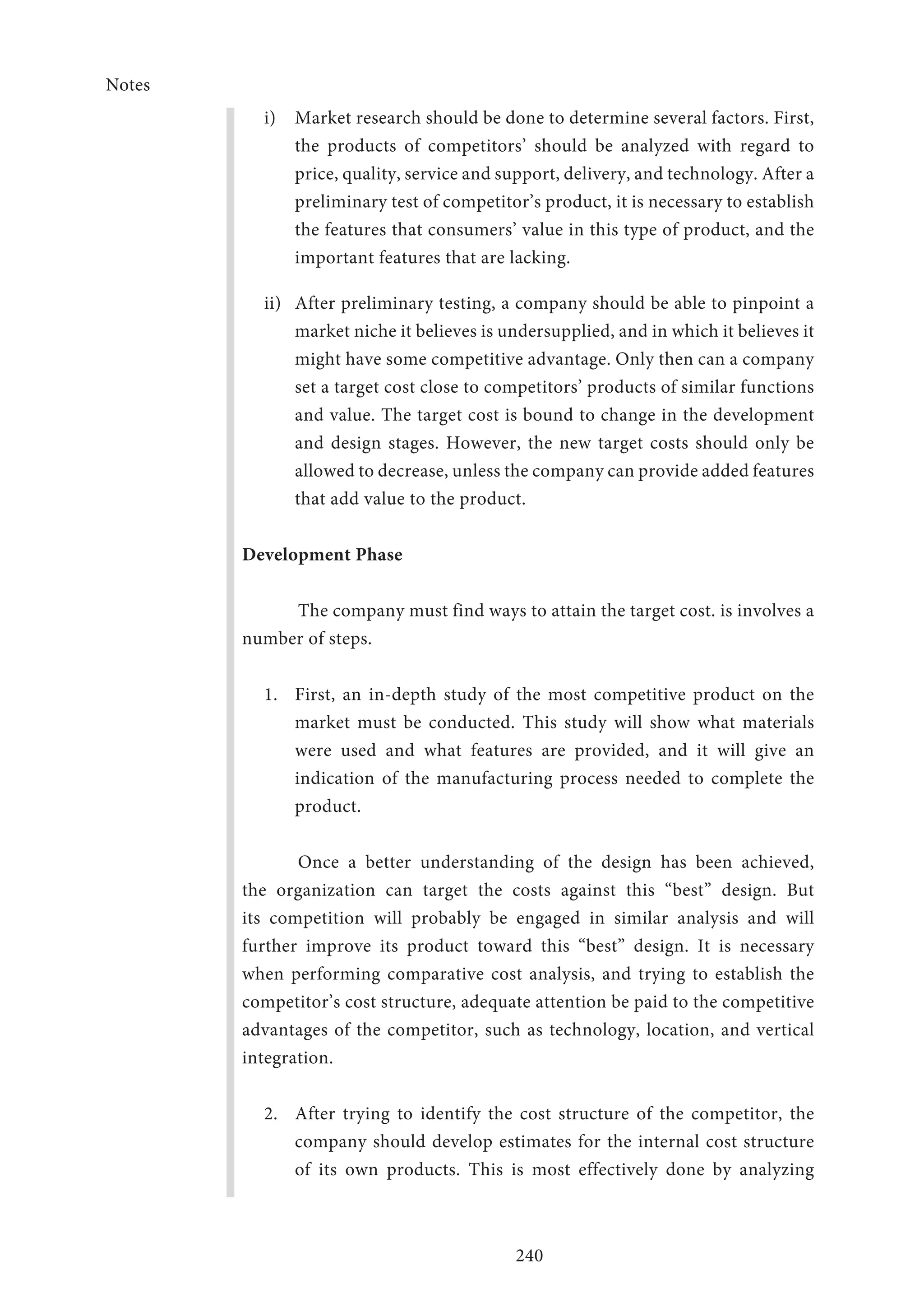 Notes
240
i)	 Market research should be done to determine several factors. First,
the products of competitors’ should be analyzed with regard to
price, quality, service and support, delivery, and technology. After a
preliminary test of competitor’s product, it is necessary to establish
the features that consumers’ value in this type of product, and the
important features that are lacking.
ii)	 After preliminary testing, a company should be able to pinpoint a
market niche it believes is undersupplied, and in which it believes it
might have some competitive advantage. Only then can a company
set a target cost close to competitors’ products of similar functions
and value. The target cost is bound to change in the development
and design stages. However, the new target costs should only be
allowed to decrease, unless the company can provide added features
that add value to the product.
Development Phase
The company must find ways to attain the target cost. is involves a
number of steps.
1.	 First, an in-depth study of the most competitive product on the
market must be conducted. This study will show what materials
were used and what features are provided, and it will give an
indication of the manufacturing process needed to complete the
product.
Once a better understanding of the design has been achieved,
the organization can target the costs against this “best” design. But
its competition will probably be engaged in similar analysis and will
further improve its product toward this “best” design. It is necessary
when performing comparative cost analysis, and trying to establish the
competitor’s cost structure, adequate attention be paid to the competitive
advantages of the competitor, such as technology, location, and vertical
integration.
2.	 After trying to identify the cost structure of the competitor, the
company should develop estimates for the internal cost structure
of its own products. This is most effectively done by analyzing
 