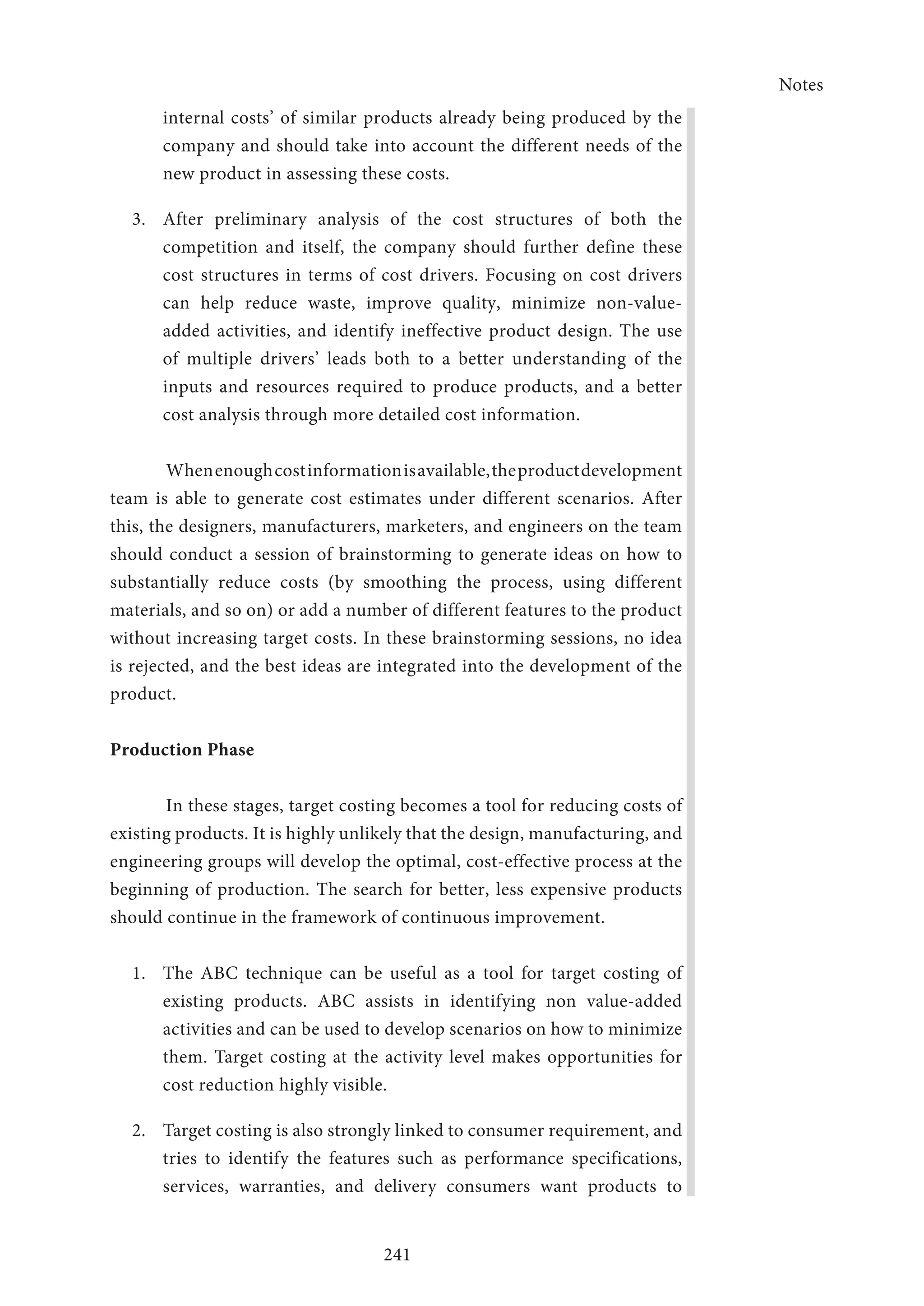 Notes
241
internal costs’ of similar products already being produced by the
company and should take into account the different needs of the
new product in assessing these costs.
3.	 After preliminary analysis of the cost structures of both the
competition and itself, the company should further define these
cost structures in terms of cost drivers. Focusing on cost drivers
can help reduce waste, improve quality, minimize non-value-
added activities, and identify ineffective product design. The use
of multiple drivers’ leads both to a better understanding of the
inputs and resources required to produce products, and a better
cost analysis through more detailed cost information.
Whenenoughcostinformationisavailable,theproductdevelopment
team is able to generate cost estimates under different scenarios. After
this, the designers, manufacturers, marketers, and engineers on the team
should conduct a session of brainstorming to generate ideas on how to
substantially reduce costs (by smoothing the process, using different
materials, and so on) or add a number of different features to the product
without increasing target costs. In these brainstorming sessions, no idea
is rejected, and the best ideas are integrated into the development of the
product.
Production Phase
In these stages, target costing becomes a tool for reducing costs of
existing products. It is highly unlikely that the design, manufacturing, and
engineering groups will develop the optimal, cost-effective process at the
beginning of production. The search for better, less expensive products
should continue in the framework of continuous improvement.
1.	 The ABC technique can be useful as a tool for target costing of
existing products. ABC assists in identifying non value-added
activities and can be used to develop scenarios on how to minimize
them. Target costing at the activity level makes opportunities for
cost reduction highly visible.
2. 	 Target costing is also strongly linked to consumer requirement, and
tries to identify the features such as performance specifications,
services, warranties, and delivery consumers want products to
 