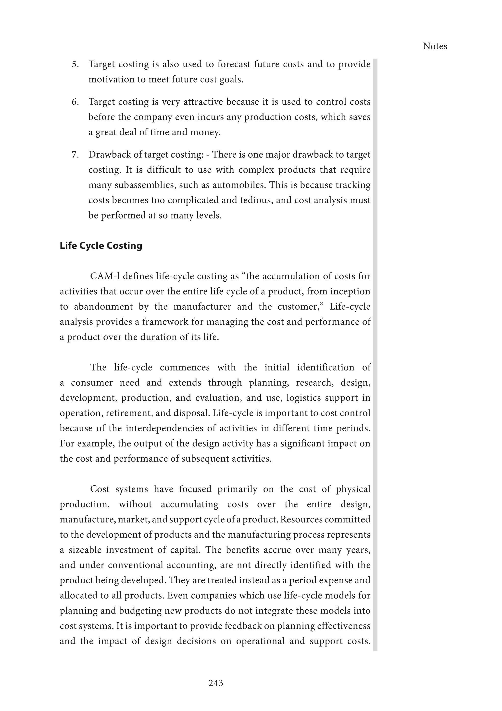 Notes
243
5.	 Target costing is also used to forecast future ­costs and to provide
motivation to meet future cost goals.
6.	 Target costing is very attractive because it is used to control costs
before the company even incurs any production costs, which saves
a great deal of time and money.
7.	 Drawback of target costing: - There is one major drawback to target
costing. It is difficult to use with complex products that require
many subassemblies, such as automobiles. This is because tracking
costs becomes too complicated and tedious, and cost analysis must
be performed at so many levels.
Life Cycle Costing
CAM-l defines life-cycle costing as “the accumulation of costs for
activities that occur over the entire life cycle of a product, from inception
to abandonment by the manufacturer and the customer,” Life-cycle
analysis provides a framework for managing the cost and performance of
a product over the duration of its life.
The life-cycle commences with the initial identification of
a consumer need and extends through planning, research, design,
development, production, and evaluation, and use, logistics support in
operation, retirement, and disposal. Life-cycle is important to cost control
because of the interdependencies of activities in different time periods.
For example, the output of the design activity has a significant impact on
the cost and performance of subsequent activities.
Cost systems have focused primarily on the cost of physical
production, without accumulating costs over the entire design,
manufacture, market, and support cycle of a product. Resources committed
to the development of products and the manufacturing process represents
a sizeable investment of capital. The benefits accrue over many years,
and under conventional accounting, are not directly identified with the
product being developed. They are treated instead as a period expense and
allocated to all products. Even companies which use life-cycle models for
planning and budgeting new products do not integrate these models into
cost systems. It is important to provide feedback on planning effectiveness
and the impact of design decisions on operational and support costs.
 