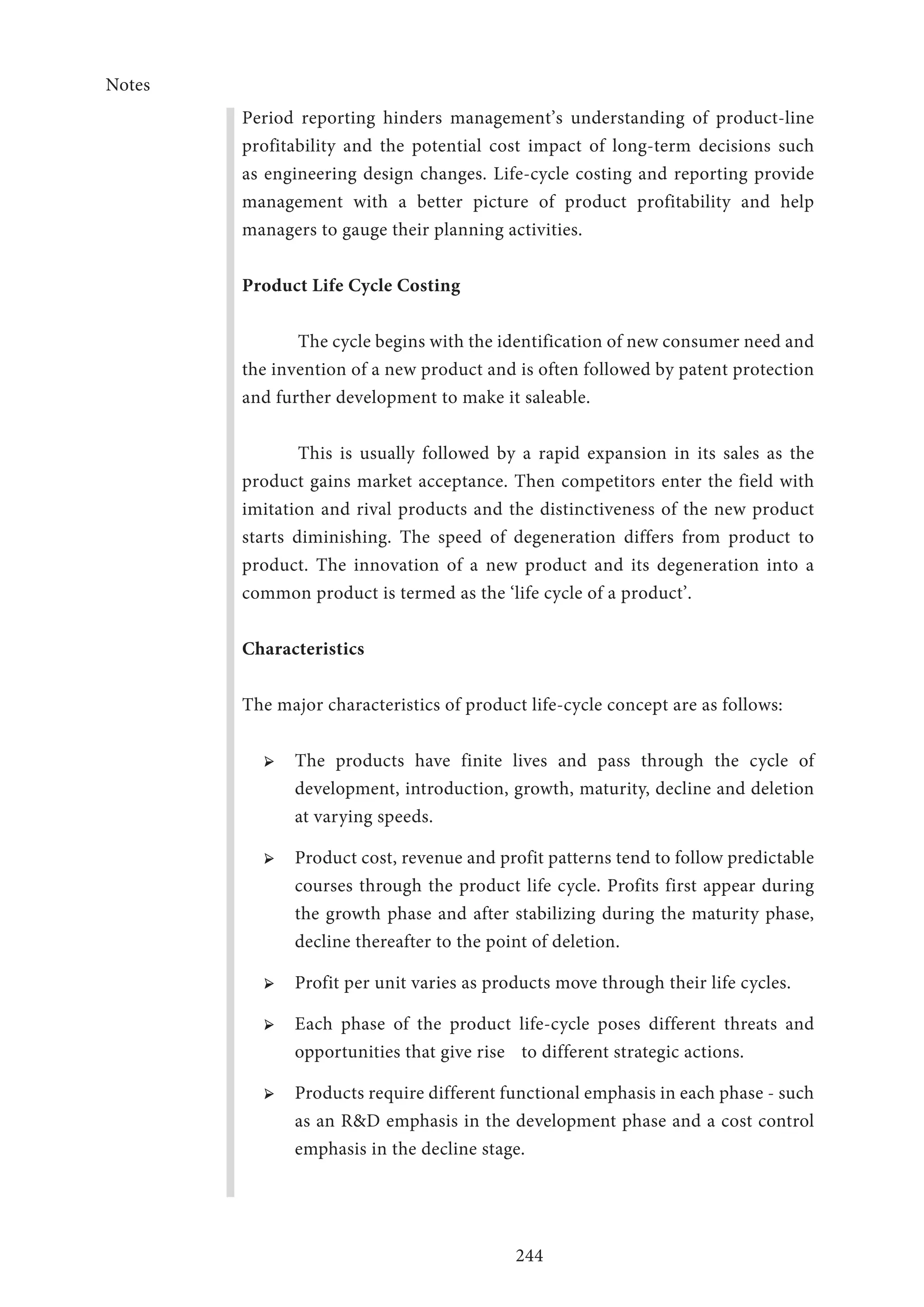 Notes
244
Period reporting hinders management’s understanding of product-line
profitability and the potential cost impact of long-term decisions such
as engineering design changes. Life-cycle costing and reporting provide
management with a better picture of product profitability and help
managers to gauge their planning activities.
Product Life Cycle Costing
The cycle begins with the identification of new consumer need and
the invention of a new product and is often followed by patent protection
and further development to make it saleable.
This is usually followed by a rapid expansion in its sales as the
product gains market acceptance. Then competitors enter the field with
imitation and rival products and the distinctiveness of the new product
starts diminishing. The speed of degeneration differs from product to
product. The innovation of a new product and its degeneration into a
common product is termed as the ‘life cycle of a product’.
Characteristics
The major characteristics of product life-cycle concept are as follows:
➢ ➢ The products have finite lives and pass through the cycle of
development, introduction, growth, maturity, decline and deletion
at varying speeds.
➢ ➢ Product cost, revenue and profit patterns tend to follow predictable
courses through the product life cycle. Profits first appear during
the growth phase and after stabilizing during the maturity phase,
decline thereafter to the point of deletion.
➢ ➢ Profit per unit varies as products move through their life cycles.
➢ ➢ Each phase of the product life-cycle poses different threats and
opportunities that give rise 	 to different strategic actions.
➢ ➢ Products require different functional emphasis in each phase - such
as an RD emphasis in the development phase and a cost control
emphasis in the decline stage.
 