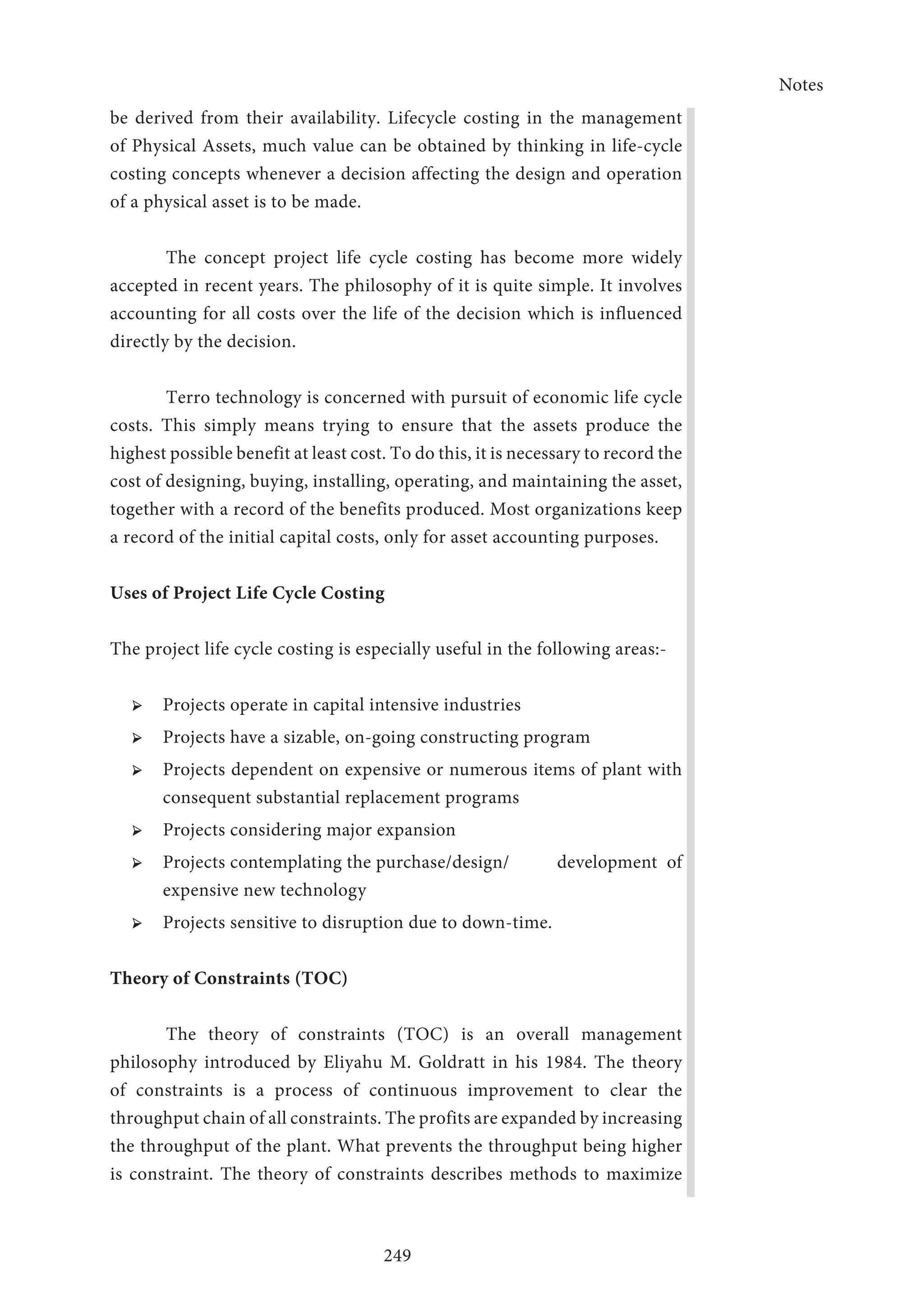 Notes
249
be derived from their availability. Lifecycle costing in the management
of Physical Assets, much value can be obtained by thinking in life-cycle
costing concepts whenever a decision affecting the design and operation
of a physical asset is to be made.
The concept project life cycle costing has become more widely
accepted in recent years. The philosophy of it is quite simple. It involves
accounting for all costs over the life of the decision which is influenced
directly by the decision.
Terro technology is concerned with pursuit of economic life cycle
costs. This simply means trying to ensure that the assets produce the
highest possible benefit at least cost. To do this, it is necessary to record the
cost of designing, buying, installing, operating, and maintaining the asset,
together with a record of the benefits produced. Most organizations keep
a record of the initial capital costs, only for asset accounting purposes.
Uses of Project Life Cycle Costing
The project life cycle costing is especially useful in the following areas:-
➢ ➢ Projects operate in capital intensive industries
➢ ➢ Projects have a sizable, on-going constructing program
➢ ➢ Projects dependent on expensive or numerous items of plant with
consequent substantial replacement programs
➢ ➢ Projects considering major expansion
➢ ➢ Projects contemplating the purchase/design/ 	 development of
expensive new technology
➢ ➢ Projects sensitive to disruption due to down-time.
Theory of Constraints (TOC)
The theory of constraints (TOC) is an overall management
philosophy introduced by Eliyahu M. Goldratt in his 1984. The theory
of constraints is a process of continuous improvement to clear the
throughput chain of all constraints. The profits are expanded by increasing
the throughput of the plant. What prevents the throughput being higher
is constraint. The theory of constraints describes methods to maximize
 