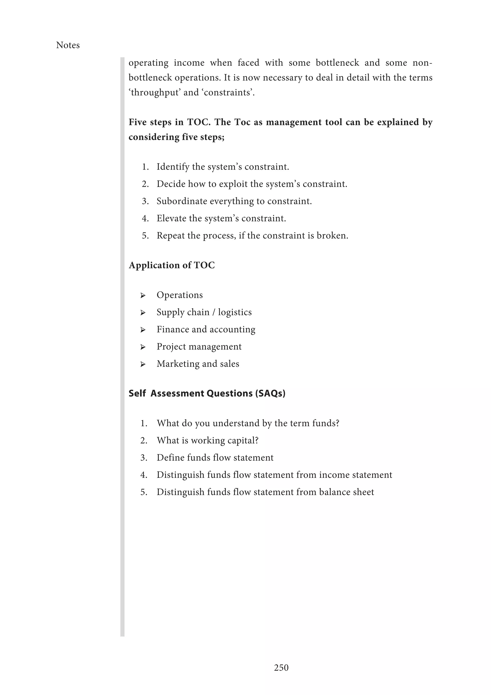 Notes
250
operating income when faced with some bottleneck and some non-
bottleneck operations. It is now necessary to deal in detail with the terms
‘throughput’ and ‘constraints’.
Five steps in TOC. The Toc as management tool can be explained by
considering five steps;
1.	 Identify the system’s constraint.
2.	 Decide how to exploit the system’s constraint.
3.	 Subordinate everything to constraint.
4.	 Elevate the system’s constraint.
5.	 Repeat the process, if the constraint is broken.
Application of TOC
➢ ➢ Operations
➢ ➢ Supply chain / logistics
➢ ➢ Finance and accounting
➢ ➢ Project management
➢ ➢ Marketing and sales
Self Assessment Questions (SAQs)
1.	 What do you understand by the term funds?
2.	 What is working capital?
3.	 Define funds flow statement
4.	 Distinguish funds flow statement from income statement
5.	 Distinguish funds flow statement from balance sheet
 