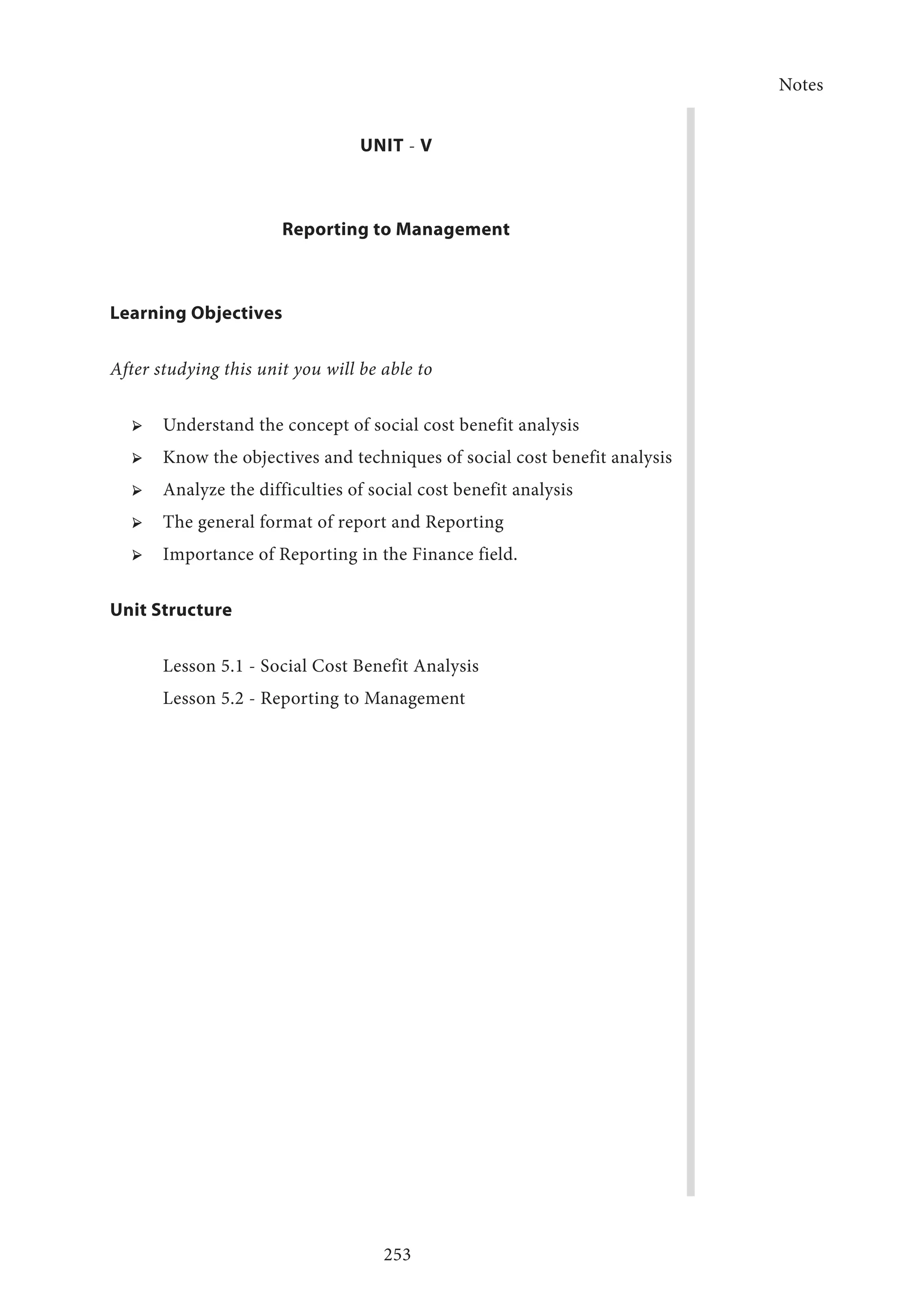 Notes
253
UNIT - V
Reporting to Management
Learning Objectives
After studying this unit you will be able to
➢ ➢ Understand the concept of social cost benefit analysis
➢ ➢ Know the objectives and techniques of social cost benefit analysis
➢ ➢ Analyze the difficulties of social cost benefit analysis
➢ ➢ The general format of report and Reporting
➢ ➢ Importance of Reporting in the Finance field.
Unit Structure
Lesson 5.1 - Social Cost Benefit Analysis
Lesson 5.2 - Reporting to Management
	
 
