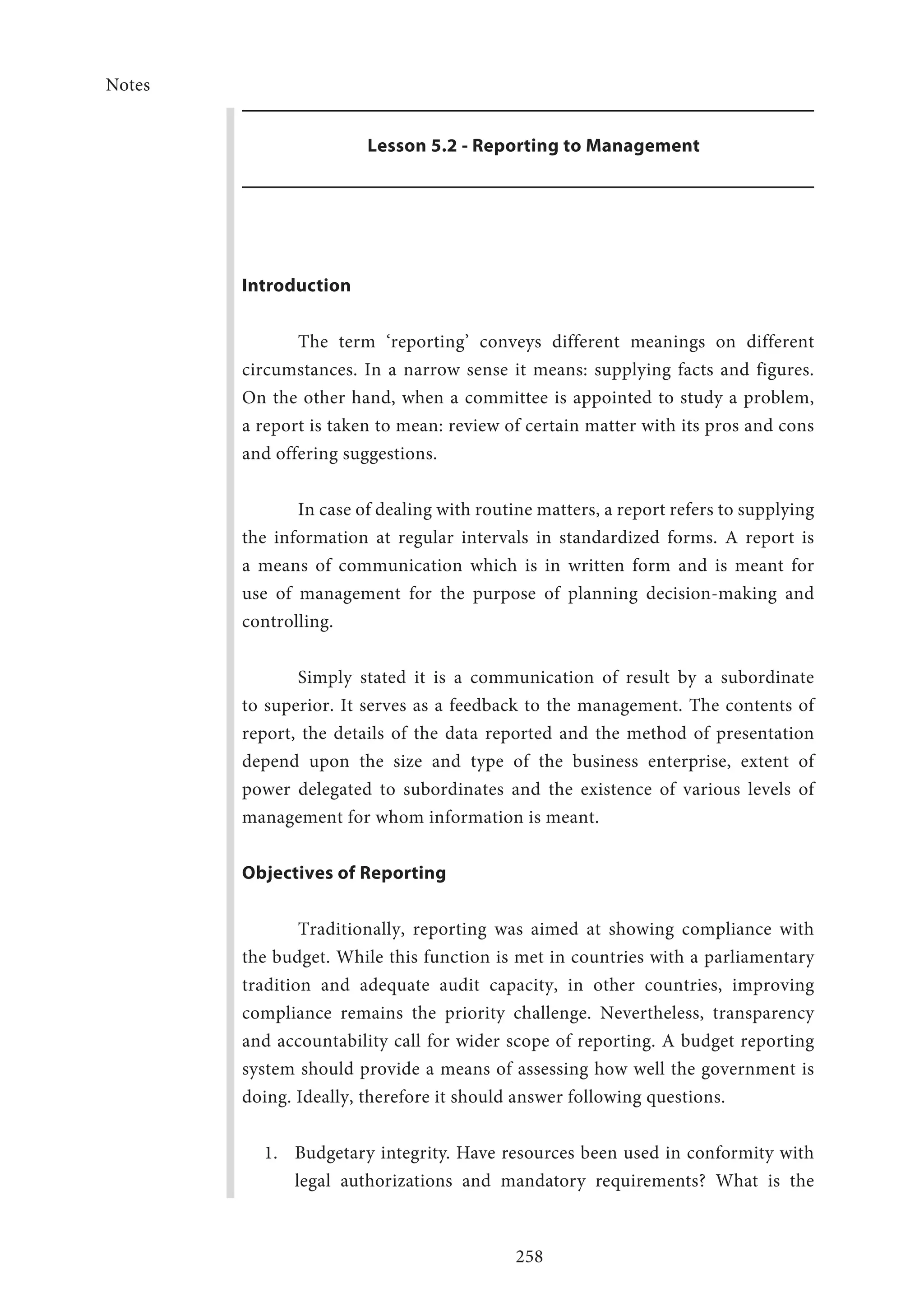 Notes
258
Lesson 5.2 - Reporting to Management
Introduction
The term ‘reporting’ conveys different meanings on different
circumstances. In a narrow sense it means: supplying facts and figures.
On the other hand, when a committee is appointed to study a problem,
a report is taken to mean: review of certain matter with its pros and cons
and offering suggestions.
In case of dealing with routine matters, a report refers to supplying
the information at regular intervals in standardized forms. A report is
a means of communication which is in written form and is meant for
use of management for the purpose of planning decision-making and
controlling.
Simply stated it is a communication of result by a subordinate
to superior. It serves as a feedback to the management. The contents of
report, the details of the data reported and the method of presentation
depend upon the size and type of the business enterprise, extent of
power delegated to subordinates and the existence of various levels of
management for whom information is meant.
Objectives of Reporting
Traditionally, reporting was aimed at showing compliance with
the budget. While this function is met in countries with a parliamentary
tradition and adequate audit capacity, in other countries, improving
compliance remains the priority challenge. Nevertheless, transparency
and accountability call for wider scope of reporting. A budget reporting
system should provide a means of assessing how well the government is
doing. Ideally, therefore it should answer following questions.
1.	 Budgetary integrity. Have resources been used in conformity with
legal authorizations and mandatory requirements? What is the
 