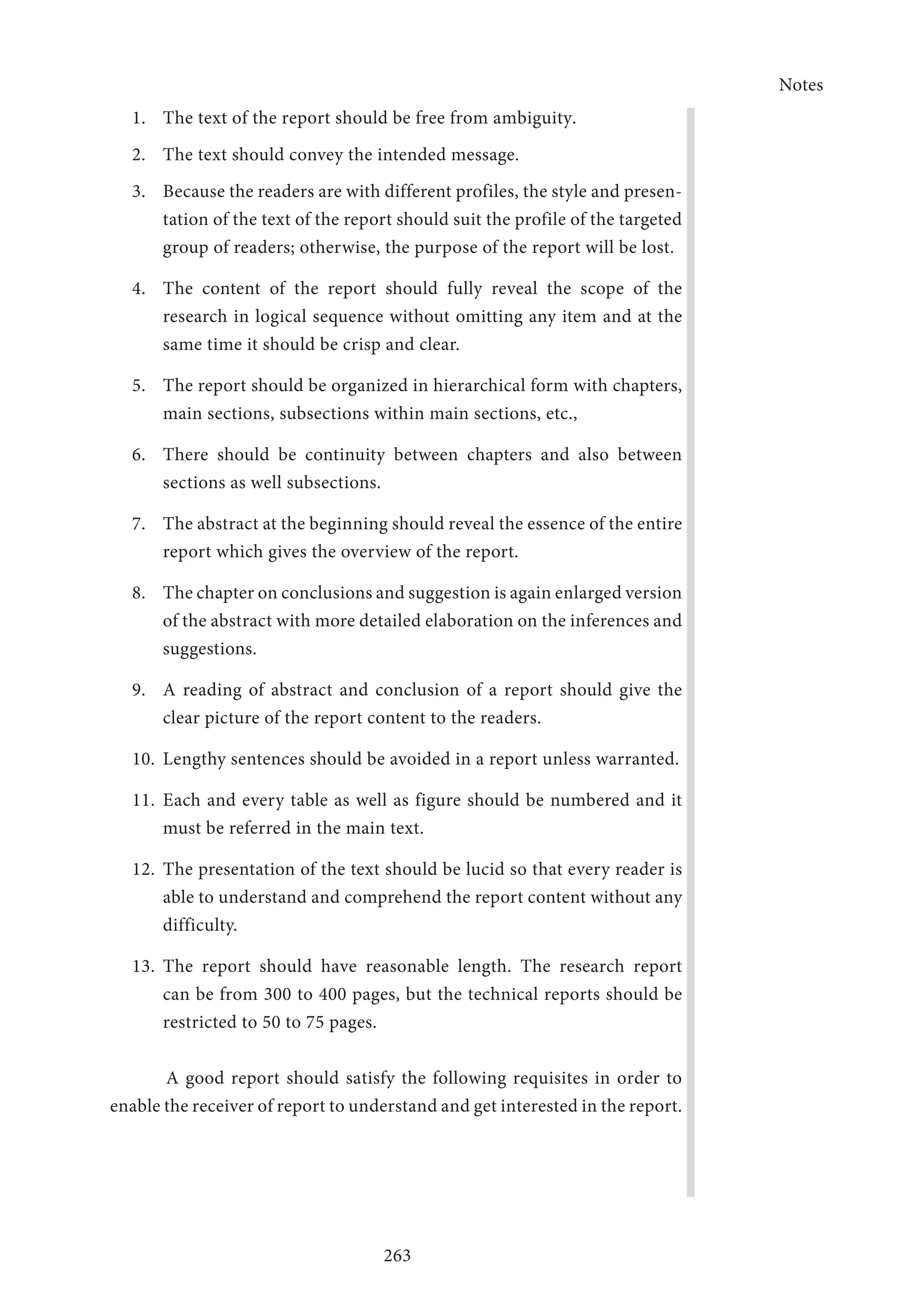 Notes
263
1.	 The text of the report should be free from ambiguity.
2.	 The text should convey the intended message.
3.	 Because the readers are with different profiles, the style and presen-
tation of the text of the report should suit the profile of the targeted
group of readers; otherwise, the purpose of the report will be lost.
4.	 The content of the report should fully reveal the scope of the
research in logical sequence without omitting any item and at the
same time it should be crisp and clear.
5.	 The report should be organized in hierarchical form with chapters,
main sections, subsections within main sections, etc.,
6.	 There should be continuity between chapters and also between
sections as well subsections.
7.	 The abstract at the beginning should reveal the essence of the entire
report which gives the overview of the report.
8.	 The chapter on conclusions and suggestion is again enlarged version
of the abstract with more detailed elaboration on the inferences and
suggestions.
9.	 A reading of abstract and conclusion of a report should give the
clear picture of the report content to the readers.
10.	 Lengthy sentences should be avoided in a report unless warranted.
11.	Each and every table as well as figure should be numbered and it
must be referred in the main text.
12.	 The presentation of the text should be lucid so that every reader is
able to understand and comprehend the report content without any
difficulty.
13.	The report should have reasonable length. The research report
can be from 300 to 400 pages, but the technical reports should be
restricted to 50 to 75 pages.
A good report should satisfy the following requisites in order to
enable the receiver of report to understand and get interested in the report.
 
