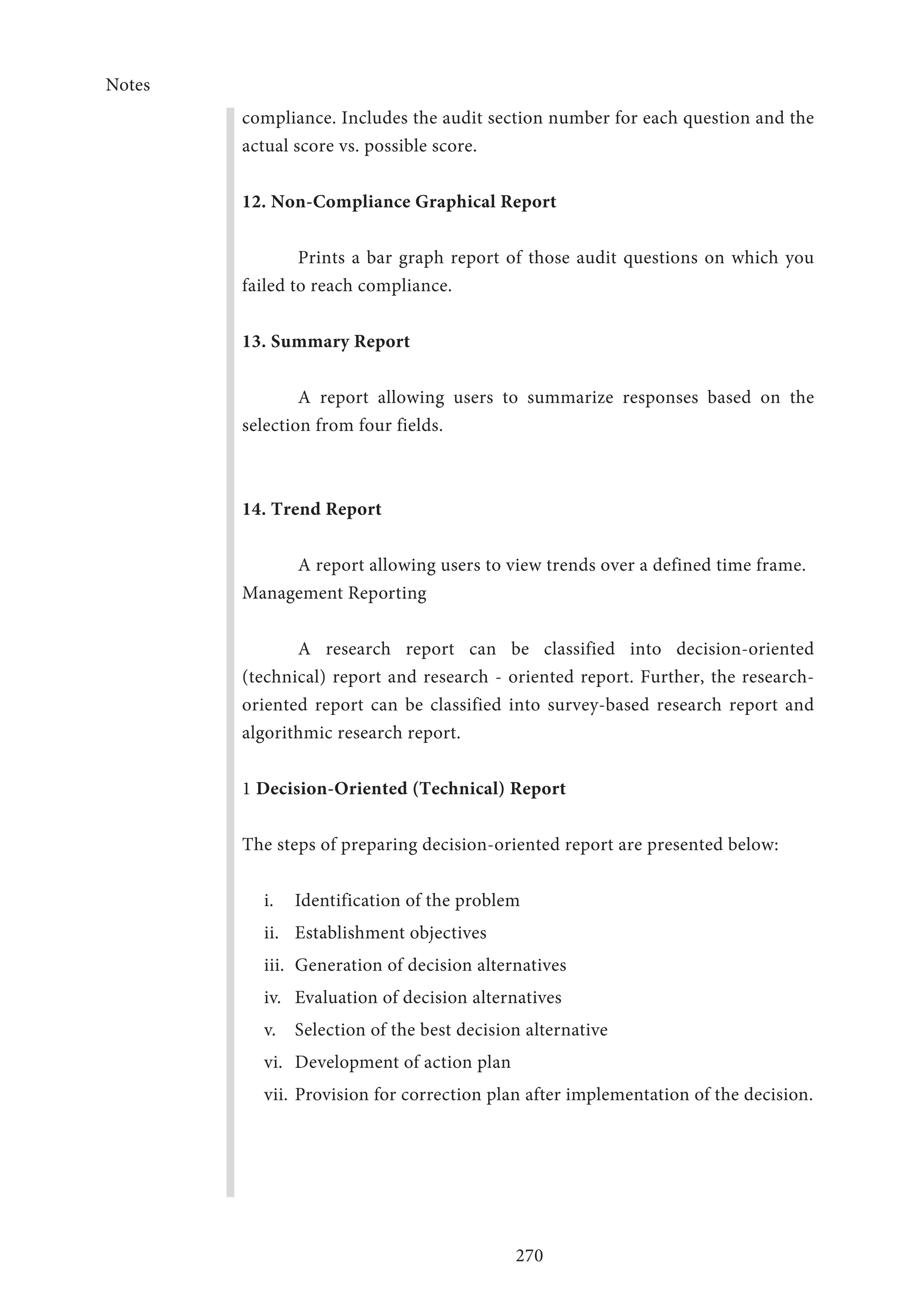 Notes
270
compliance. Includes the audit section number for each question and the
actual score vs. possible score.
12. Non-Compliance Graphical Report
Prints a bar graph report of those audit questions on which you
failed to reach compliance.
13. Summary Report
A report allowing users to summarize responses based on the
selection from four fields.
14. Trend Report
A report allowing users to view trends over a defined time frame.
Management Reporting
A research report can be classified into decision-oriented
(technical) report and research - oriented report. Further, the research-
oriented report can be classified into survey-based research report and
algorithmic research report.
1 Decision-Oriented (Technical) Report
The steps of preparing decision-oriented report are presented below:
i.	 Identification of the problem
ii.	 Establishment objectives
iii.	 Generation of decision alternatives
iv.	 Evaluation of decision alternatives
v.	 Selection of the best decision alternative
vi.	 Development of action plan
vii.	Provision for correction plan after implementation of the decision.
 
