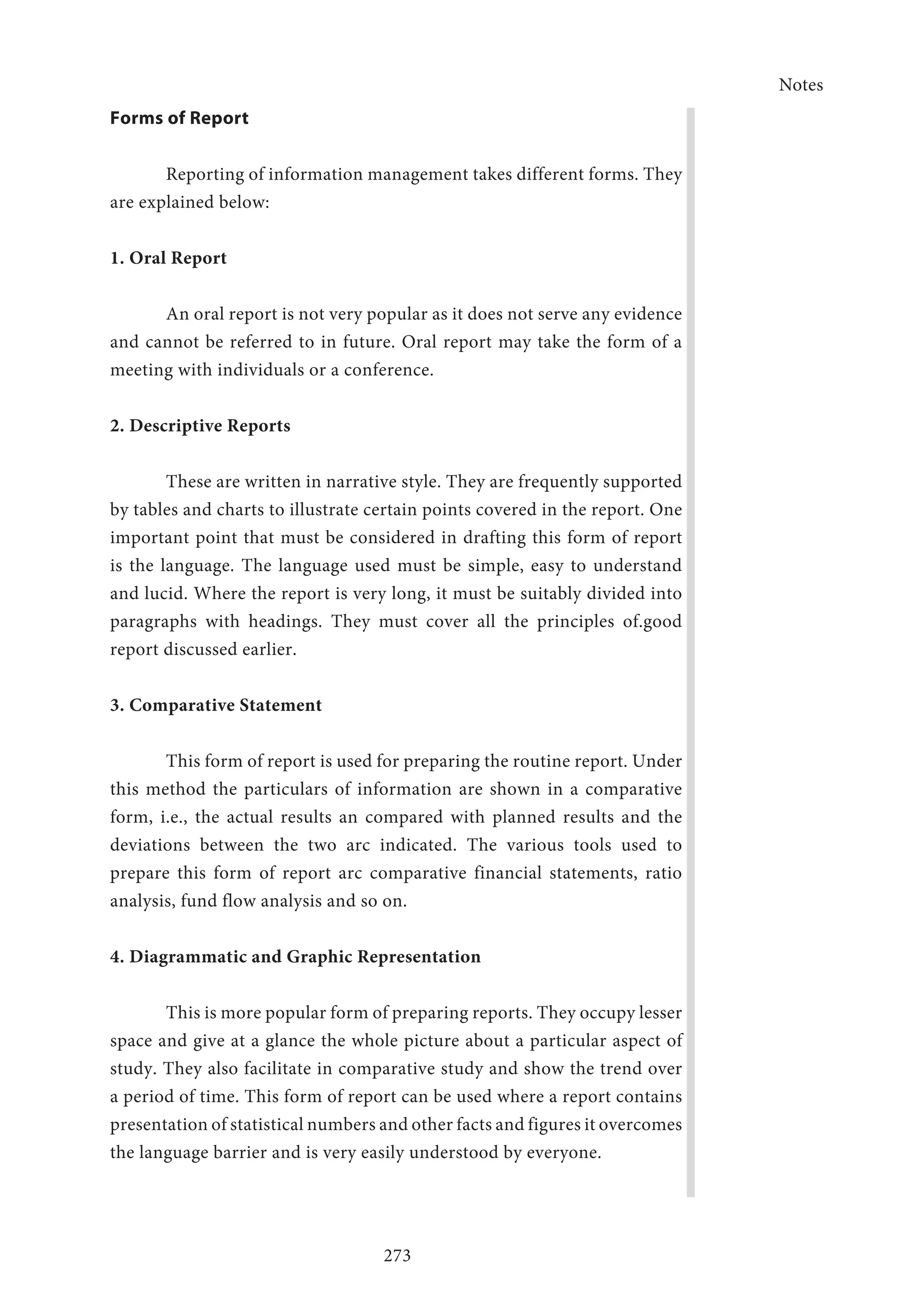 Notes
273
Forms of Report
Reporting of information management takes different forms. They
are explained below:
1. Oral Report
An oral report is not very popular as it does not serve any evidence
and cannot be referred to in future. Oral report may take the form of a
meeting with individuals or a conference.
2. Descriptive Reports
These are written in narrative style. They are frequently supported
by tables and charts to illustrate certain points covered in the report. One
important point that must be considered in drafting this form of report
is the language. The language used must be simple, easy to understand
and lucid. Where the report is very long, it must be suitably divided into
paragraphs with headings. They must cover all the principles of.good
report discussed earlier.
3. Comparative Statement
This form of report is used for preparing the routine report. Under
this method the particulars of information are shown in a comparative
form, i.e., the actual results an compared with planned results and the
deviations between the two arc indicated. The various tools used to
prepare this form of report arc comparative financial statements, ratio
analysis, fund flow analysis and so on.
4. Diagrammatic and Graphic Representation
This is more popular form of preparing reports. They occupy lesser
space and give at a glance the whole picture about a particular aspect of
study. They also facilitate in comparative study and show the trend over
a period of time. This form of report can be used where a report contains
presentation of statistical numbers and other facts and figures it overcomes
the language barrier and is very easily understood by everyone.
 