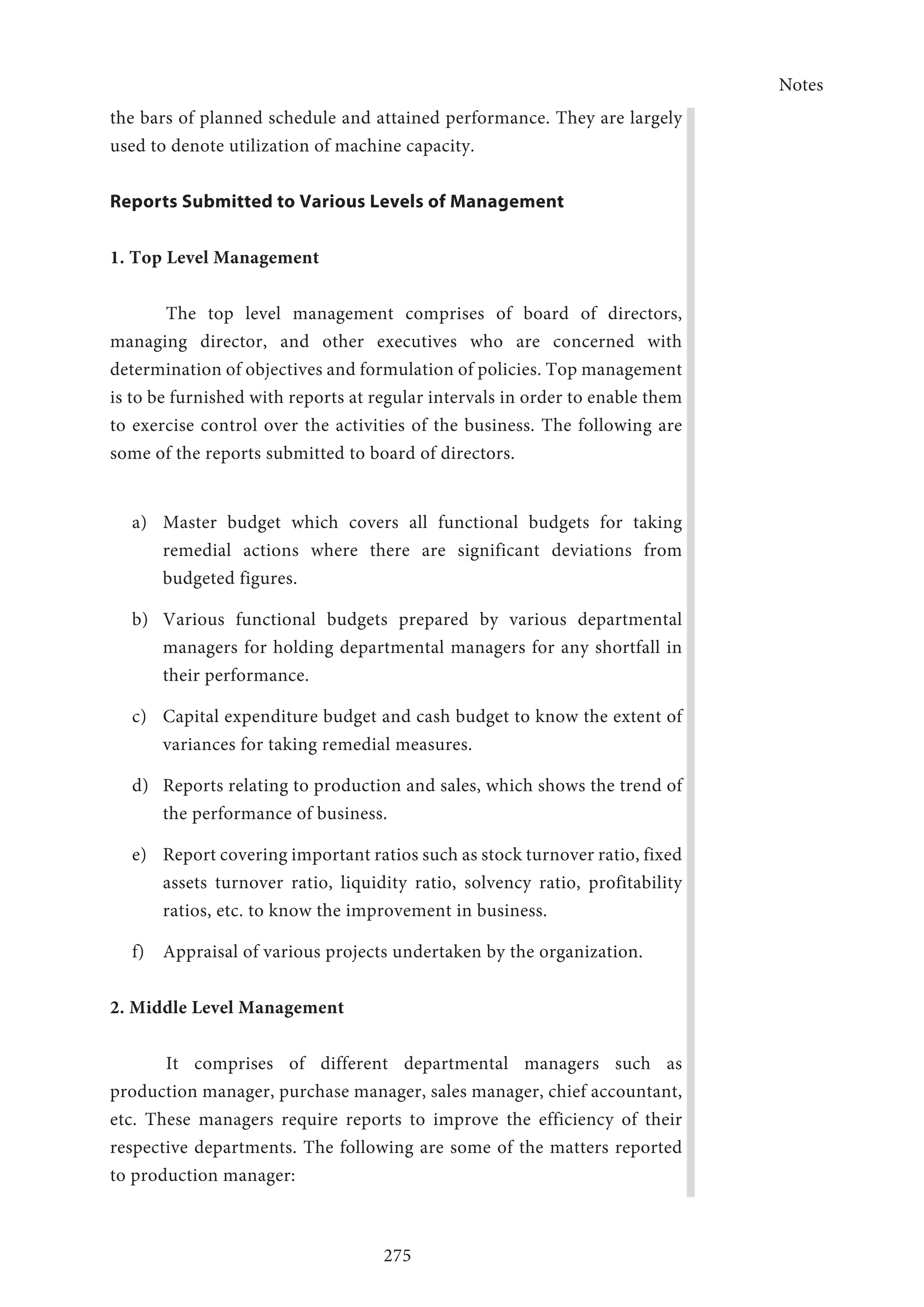 Notes
275
the bars of planned schedule and attained performance. They are largely
used to denote utilization of machine capacity.
Reports Submitted to Various Levels of Management
1. Top Level Management
The top level management comprises of board of directors,
managing director, and other executives who are concerned with
determination of objectives and formulation of policies. Top management
is to be furnished with reports at regular intervals in order to enable them
to exercise control over the activities of the business. The following are
some of the reports submitted to board of directors.
a)	 Master budget which covers all functional budgets for taking
remedial actions where there are significant deviations from
budgeted figures.
b)	 Various functional budgets prepared by various departmental
managers for holding departmental managers for any shortfall in
their performance.
c)	 Capital expenditure budget and cash budget to know the extent of
variances for taking remedial measures.
d)	 Reports relating to production and sales, which shows the trend of
the performance of business.
e)	 Report covering important ratios such as stock turnover ratio, fixed
assets turnover ratio, liquidity ratio, solvency ratio, profitability
ratios, etc. to know the improvement in business.
f)	 Appraisal of various projects undertaken by the organization.
2. Middle Level Management
It comprises of different departmental managers such as
production manager, purchase manager, sales manager, chief accountant,
etc. These managers require reports to improve the efficiency of their
respective departments. The following are some of the matters reported
to production manager:
 