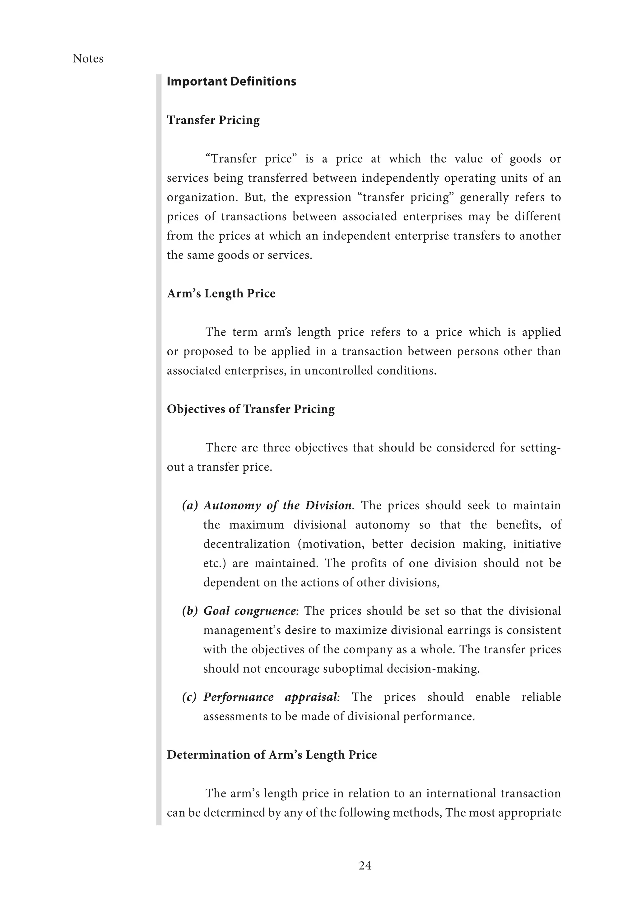 Notes
24
Important Definitions
Transfer Pricing
“Transfer price” is a price at which the value of goods or
services being transferred between independently operating units of an
organization. But, the expression “transfer pricing” generally refers to
prices of transactions between associated enterprises may be different
from the prices at which an independent enterprise transfers to another
the same goods or services.
Arm’s Length Price
The term arm’s length price refers to a price which is applied
or proposed to be applied in a transaction between persons other than
associated enterprises, in uncontrolled conditions.
Objectives of Transfer Pricing
	 There are three objectives that should be considered for setting-
out a transfer price.
(a)	 Autonomy of the Division. The prices should seek to maintain
the maximum divisional autonomy so that the benefits, of
decentralization (motivation, better decision making, initiative
etc.) are maintained. The profits of one division should not be
dependent on the actions of other divisions,
(b)	 Goal congruence: The prices should be set so that the divisional
management’s desire to maximize divisional earrings is consistent
with the objectives of the company as a whole. The transfer prices
should not encourage suboptimal decision-making.
(c)	 Performance appraisal: The prices should enable reliable
assessments to be made of divisional performance.
Determination of Arm’s Length Price
The arm’s length price in relation to an international transaction
can be determined by any of the following methods, The most appropriate
 