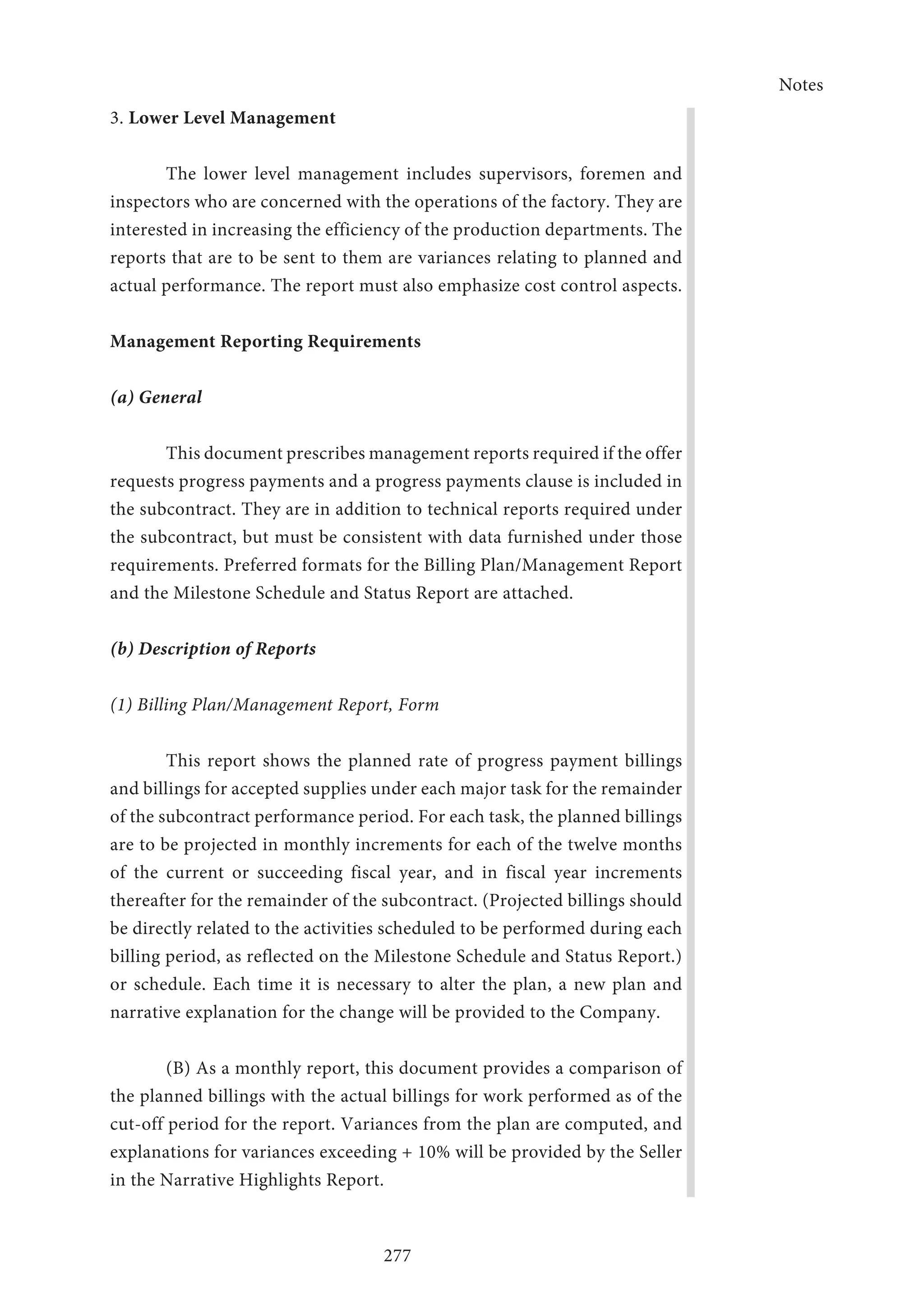 Notes
277
3. Lower Level Management
The lower level management includes supervisors, foremen and
inspectors who are concerned with the operations of the factory. They are
interested in increasing the efficiency of the production departments. The
reports that are to be sent to them are variances relating to planned and
actual performance. The report must also emphasize cost control aspects.
Management Reporting Requirements
(a) General
This document prescribes management reports required if the offer
requests progress payments and a progress payments clause is included in
the subcontract. They are in addition to technical reports required under
the subcontract, but must be consistent with data furnished under those
requirements. Preferred formats for the Billing Plan/Management Report
and the Milestone Schedule and Status Report are attached.
(b) Description of Reports
(1) Billing Plan/Management Report, Form
This report shows the planned rate of progress payment billings
and billings for accepted supplies under each major task for the remainder
of the subcontract performance period. For each task, the planned billings
are to be projected in monthly increments for each of the twelve months
of the current or succeeding fiscal year, and in fiscal year increments
thereafter for the remainder of the subcontract. (Projected billings should
be directly related to the activities scheduled to be performed during each
billing period, as reflected on the Milestone Schedule and Status Report.)
or schedule. Each time it is necessary to alter the plan, a new plan and
narrative explanation for the change will be provided to the Company.
	 (B) As a monthly report, this document provides a comparison of
the planned billings with the actual billings for work performed as of the
cut-off period for the report. Variances from the plan are computed, and
explanations for variances exceeding + 10% will be provided by the Seller
in the Narrative Highlights Report.
 