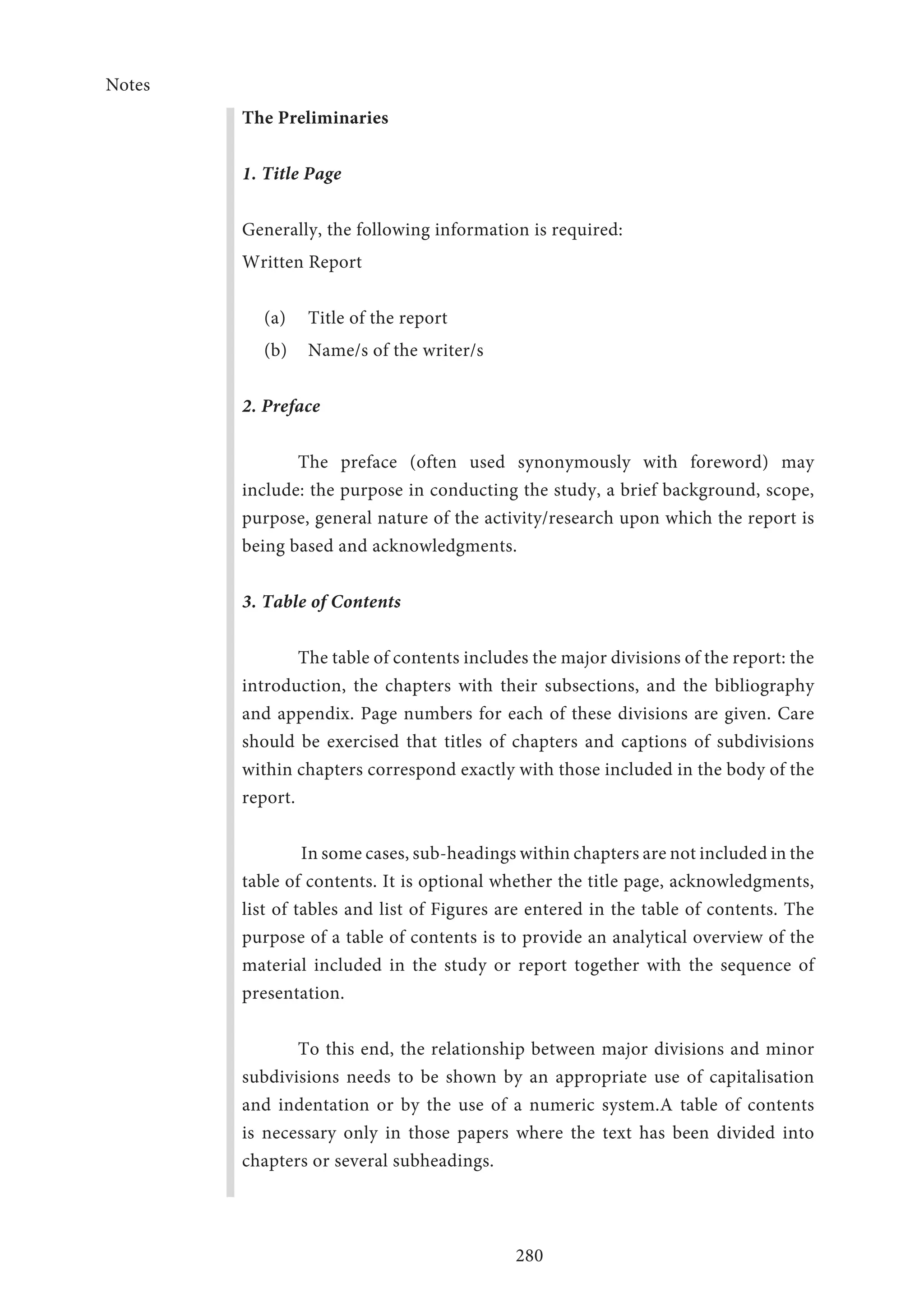 Notes
280
The Preliminaries
1. Title Page
Generally, the following information is required:
Written Report
(a)	 Title of the report
(b)	 Name/s of the writer/s
2. Preface
The preface (often used synonymously with foreword) may
include: the purpose in conducting the study, a brief background, scope,
purpose, general nature of the activity/research upon which the report is
being based and acknowledgments.
3. Table of Contents
The table of contents includes the major divisions of the report: the
introduction, the chapters with their subsections, and the bibliography
and appendix. Page numbers for each of these divisions are given. Care
should be exercised that titles of chapters and captions of subdivisions
within chapters correspond exactly with those included in the body of the
report.
In some cases, sub-headings within chapters are not included in the
table of contents. It is optional whether the title page, acknowledgments,
list of tables and list of Figures are entered in the table of contents. The
purpose of a table of contents is to provide an analytical overview of the
material included in the study or report together with the sequence of
presentation.
To this end, the relationship between major divisions and minor
subdivisions needs to be shown by an appropriate use of capitalisation
and indentation or by the use of a numeric system.A table of contents
is necessary only in those papers where the text has been divided into
chapters or several subheadings.
 