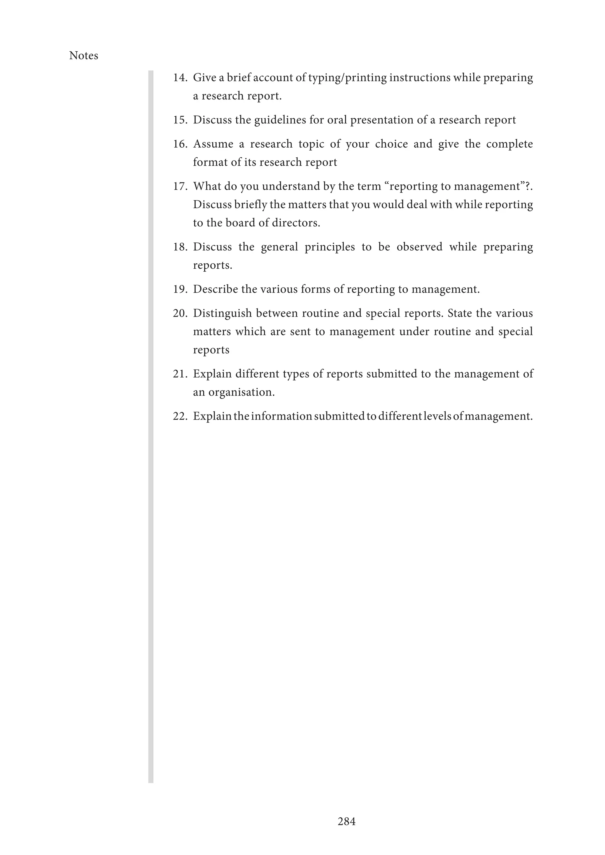 Notes
284
14.	 Give a brief account of typing/printing instructions while preparing
a research report.
15.	 Discuss the guidelines for oral presentation of a research report
16.	Assume a research topic of your choice and give the complete
format of its research report
17.	 What do you understand by the term “reporting to management”?.
Discuss briefly the matters that you would deal with while reporting
to the board of directors.
18.	Discuss the general principles to be observed while preparing
reports.
19.	 Describe the various forms of reporting to management.
20.	Distinguish between routine and special reports. State the various
matters which are sent to management under routine and special
reports
21.	 Explain different types of reports submitted to the management of
an organisation.
22.	 Explaintheinformationsubmittedtodifferentlevelsofmanagement.
 
