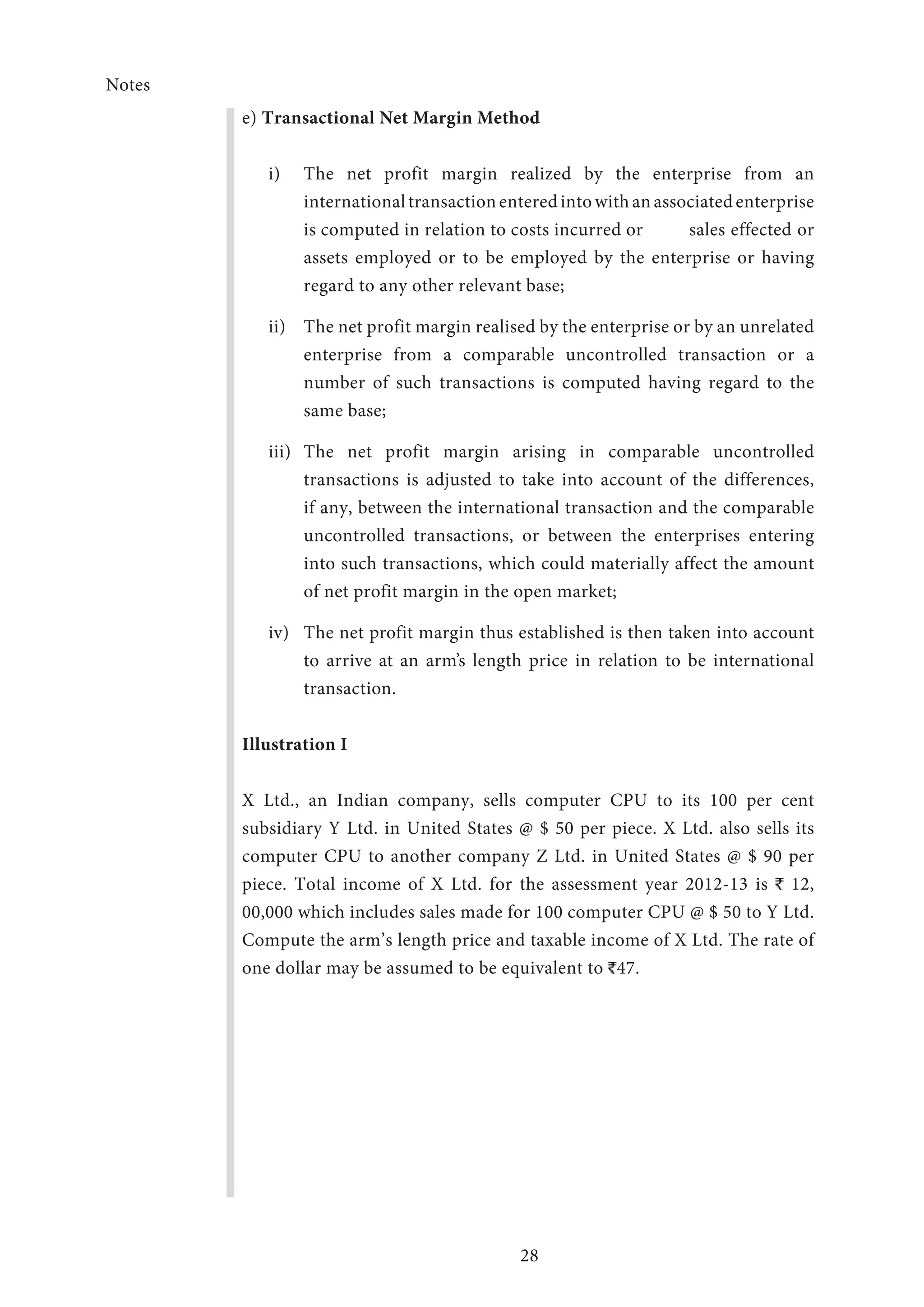 Notes
28
e) Transactional Net Margin Method
i)	 The net profit margin realized by the enterprise from an
international transaction entered into with an associated enterprise
is computed in relation to costs incurred or 	 sales effected or
assets employed or to be employed by the enterprise or having
regard to any other relevant base;
ii)	 The net profit margin realised by the enterprise or by an unrelated
enterprise from a comparable uncontrolled transaction or a
number of such transactions is computed having regard to the
same base;
iii)	The net profit margin arising in comparable uncontrolled
transactions is adjusted to take into account of the differences,
if any, between the international transaction and the comparable
uncontrolled transactions, or between the enterprises entering
into such transactions, which could materially affect the amount
of net profit margin in the open market;
iv)	 The net profit margin thus established is then taken into account
to arrive at an arm’s length price in relation to be international
transaction.
Illustration I
X Ltd., an Indian company, sells computer CPU to its 100 per cent
subsidiary Y Ltd. in United States @ $ 50 per piece. X Ltd. also sells its
computer CPU to another company Z Ltd. in United States @ $ 90 per
piece. Total income of X Ltd. for the assessment year 2012-13 is 12,
00,000 which includes sales made for 100 computer CPU @ $ 50 to Y Ltd.
Compute the arm’s length price and taxable income of X Ltd. The rate of
one dollar may be assumed to be equivalent to 47.
 
