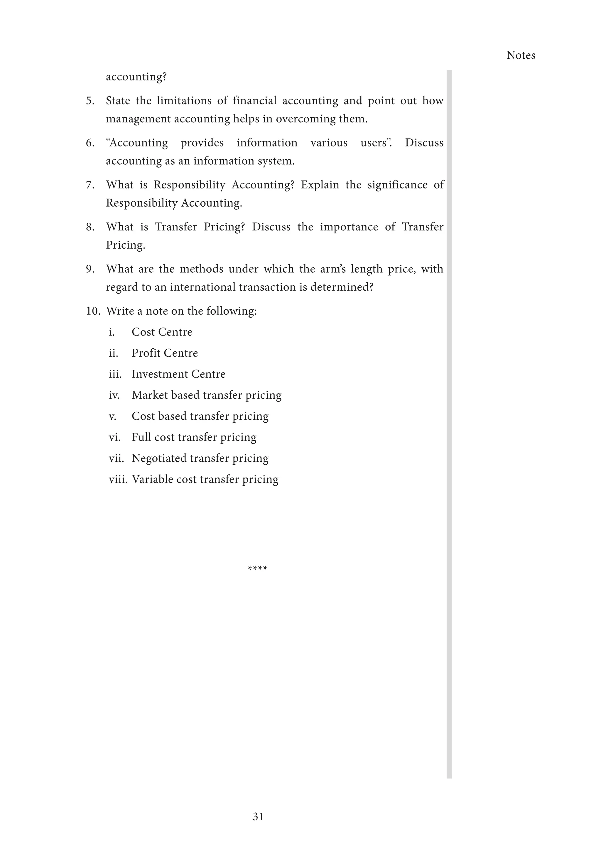 Notes
31
accounting?
5.	 State the limitations of financial accounting and point out how
management accounting helps in overcoming them.
6.	“Accounting provides information various users”. Discuss
accounting as an information system.
7.	 What is Responsibility Accounting? Explain the significance of
Responsibility Accounting.
8.	 What is Transfer Pricing? Discuss the importance of Transfer
Pricing.
9.	 What are the methods under which the arm’s length price, with
regard to an international transaction is determined?
10.	 Write a note on the following:
i.	 Cost Centre
ii.	 Profit Centre
iii.	 Investment Centre
iv.	 Market based transfer pricing
v.	 Cost based transfer pricing
vi.	 Full cost transfer pricing
vii.	 Negotiated transfer pricing
viii.	Variable cost transfer pricing
****
 