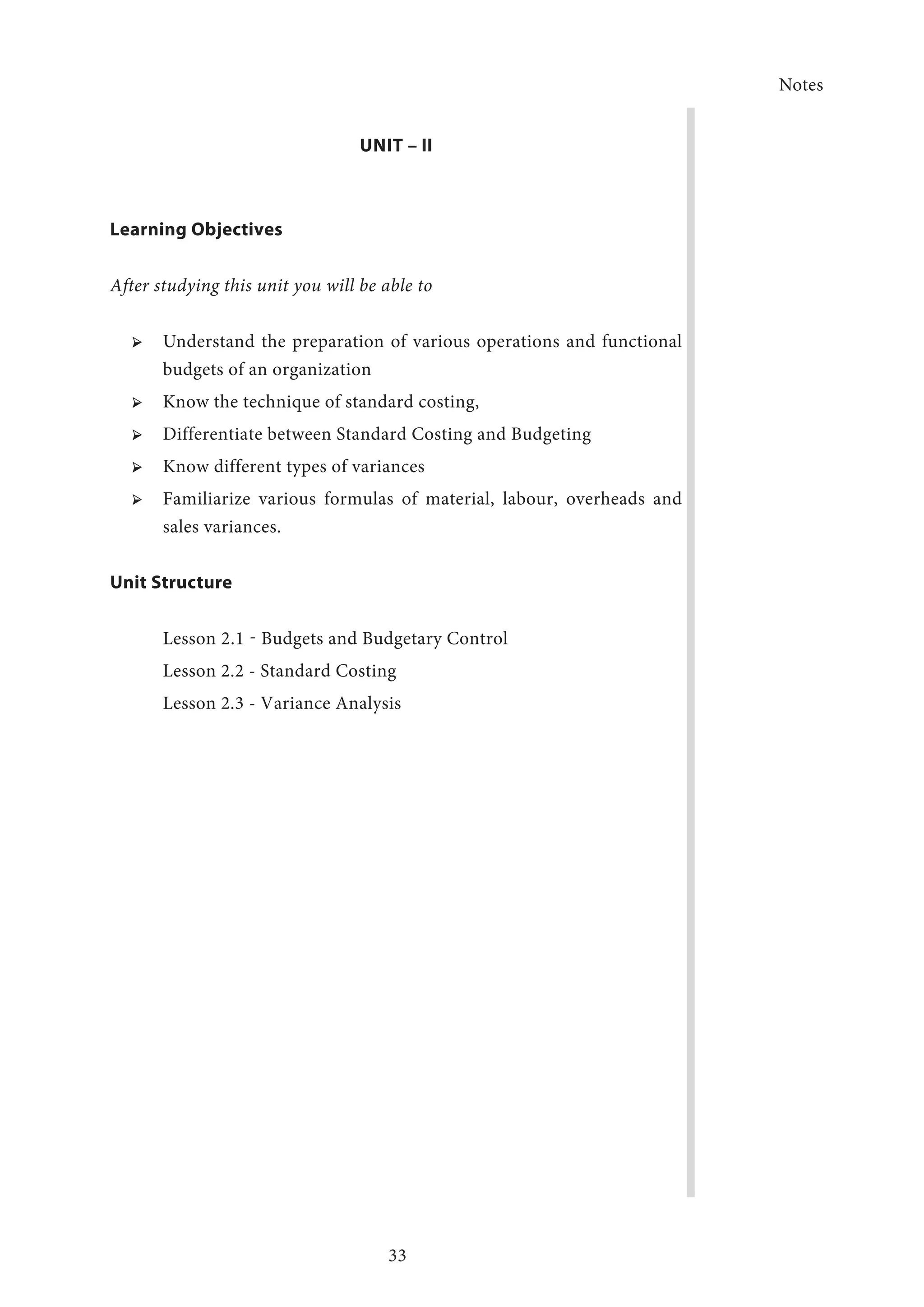 Notes
33
UNIT – II
Learning Objectives
After studying this unit you will be able to
➢ ➢ Understand the preparation of various operations and functional
budgets of an organization
➢ ➢ Know the technique of standard costing,
➢ ➢ Differentiate between Standard Costing and Budgeting
➢ ➢ Know different types of variances
➢ ➢ Familiarize various formulas of material, labour, overheads and
sales variances.
Unit Structure
Lesson 2.1 - Budgets and Budgetary Control
Lesson 2.2 - Standard Costing
Lesson 2.3 - Variance Analysis
 