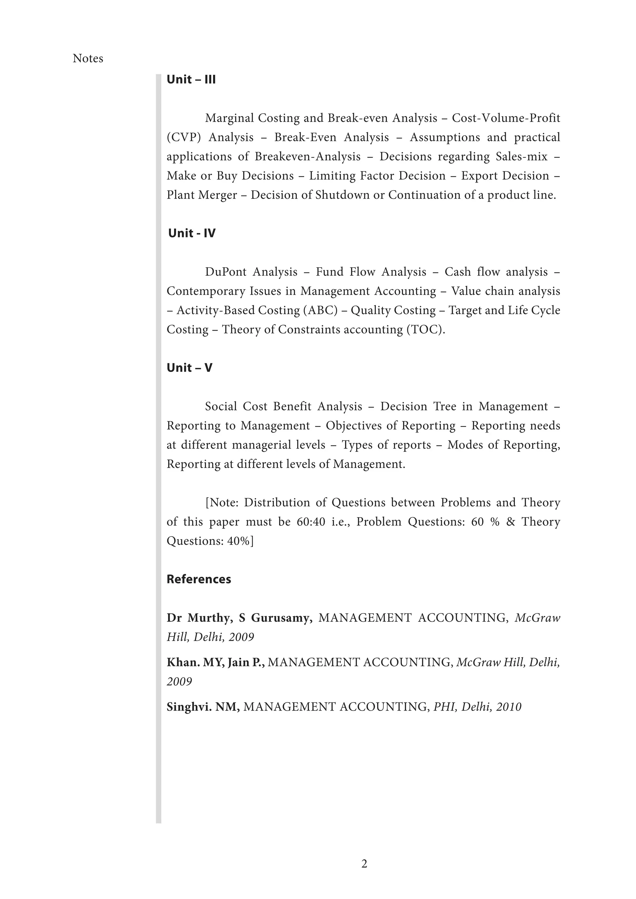 Notes
2
Unit – III
Marginal Costing and Break-even Analysis – Cost-Volume-Profit
(CVP) Analysis – Break-Even Analysis – Assumptions and practical
applications of Breakeven-Analysis – Decisions regarding Sales-mix –
Make or Buy Decisions – Limiting Factor Decision – Export Decision –
Plant Merger – Decision of Shutdown or Continuation of a product line.
Unit - IV
DuPont Analysis – Fund Flow Analysis – Cash flow analysis –
Contemporary Issues in Management Accounting – Value chain analysis
– Activity-Based Costing (ABC) – Quality Costing – Target and Life Cycle
Costing – Theory of Constraints accounting (TOC).
Unit – V
Social Cost Benefit Analysis – Decision Tree in Management –
Reporting to Management – Objectives of Reporting – Reporting needs
at different managerial levels – Types of reports – Modes of Reporting,
Reporting at different levels of Management.
[Note: Distribution of Questions between Problems and Theory
of this paper must be 60:40 i.e., Problem Questions: 60 % & Theory
Questions: 40%]
References
Dr Murthy, S Gurusamy, MANAGEMENT ACCOUNTING, McGraw
Hill, Delhi, 2009
Khan. MY, Jain P., MANAGEMENT ACCOUNTING, McGraw Hill, Delhi,
2009
Singhvi. NM, MANAGEMENT ACCOUNTING, PHI, Delhi, 2010
 