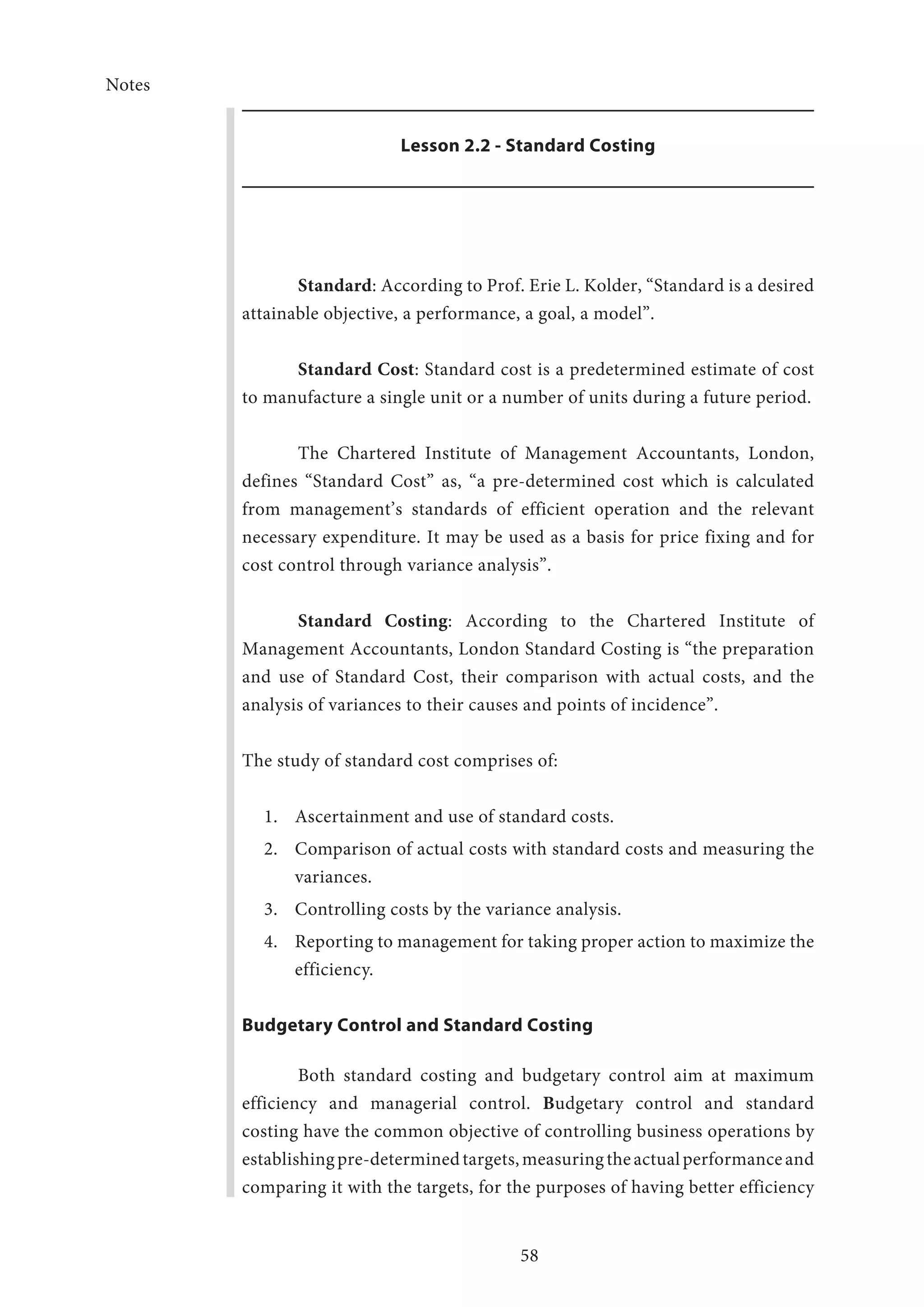 Notes
58
Lesson 2.2 - Standard Costing
Standard: According to Prof. Erie L. Kolder, “Standard is a desired
attainable objective, a performance, a goal, a model”.
	 Standard Cost: Standard cost is a predetermined estimate of cost
to manufacture a single unit or a number of units during a future period.
The Chartered Institute of Management Accountants, London,
defines “Standard Cost” as, “a pre-determined cost which is calculated
from management’s standards of efficient operation and the relevant
necessary expenditure. It may be used as a basis for price fixing and for
cost control through variance analysis”.
Standard Costing: According to the Chartered Institute of
Management Accountants, London Standard Costing is “the preparation
and use of Standard Cost, their comparison with actual costs, and the
analysis of variances to their causes and points of incidence”.
The study of standard cost comprises of:
1.	 Ascertainment and use of standard costs.
2.	 Comparison of actual costs with standard costs and measuring the
variances.
3.	 Controlling costs by the variance analysis.
4.	 Reporting to management for taking proper action to maximize the
efficiency.
Budgetary Control and Standard Costing
Both standard costing and budgetary control aim at maximum
efficiency and managerial control. Budgetary control and standard
costing have the common objective of controlling business operations by
establishingpre-determinedtargets,measuringtheactualperformanceand
comparing it with the targets, for the purposes of having better efficiency
 