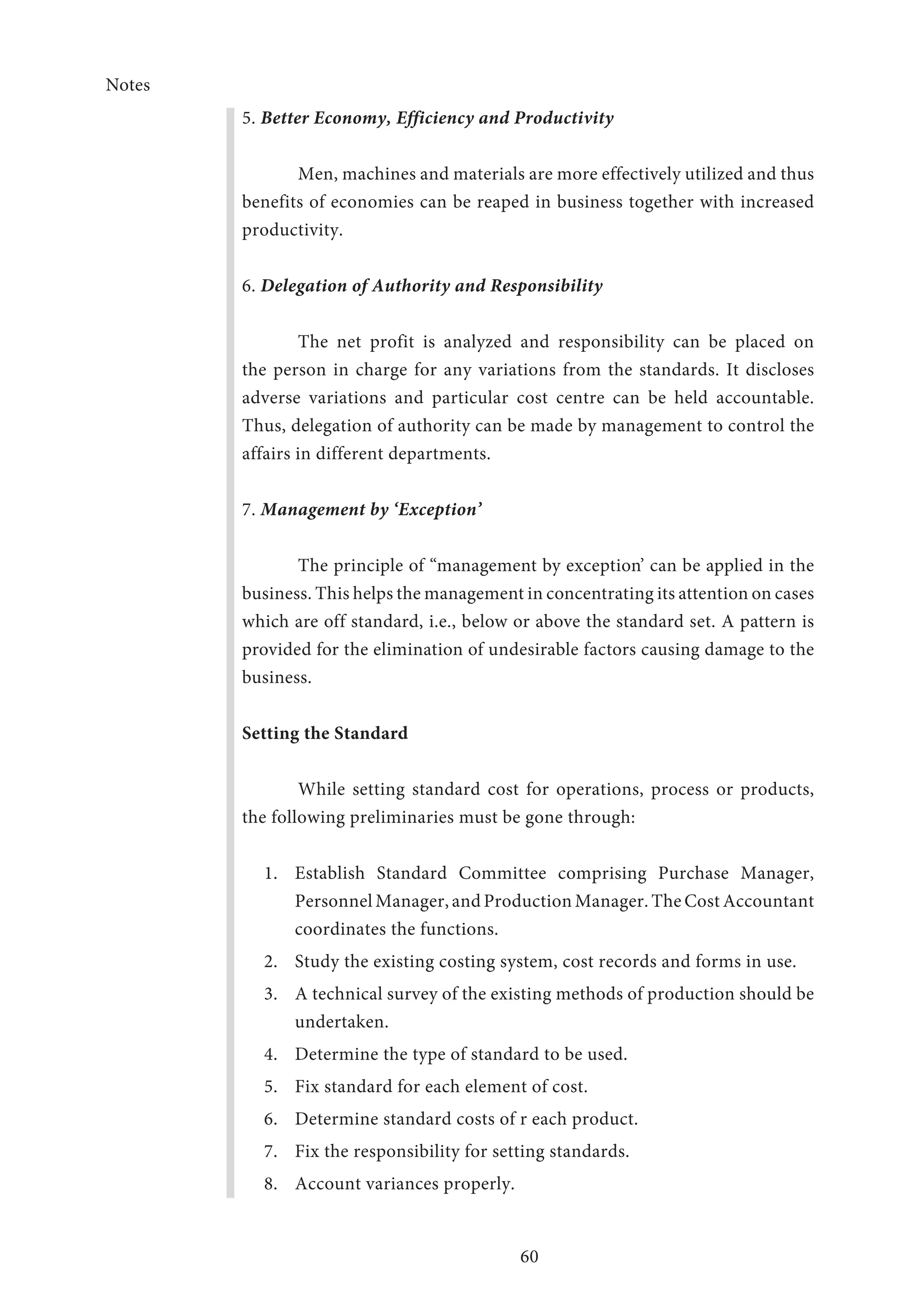 Notes
60
5. Better Economy, Efficiency and Productivity
Men, machines and materials are more effectively utilized and thus
benefits of economies can be reaped in business together with increased
productivity.
6. Delegation of Authority and Responsibility
The net profit is analyzed and responsibility can be placed on
the person in charge for any variations from the standards. It discloses
adverse variations and particular cost centre can be held accountable.
Thus, delegation of authority can be made by management to control the
affairs in different departments.
7. Management by ‘Exception’
The principle of “management by exception’ can be applied in the
business. This helps the management in concentrating its attention on cases
which are off standard, i.e., below or above the standard set. A pattern is
provided for the elimination of undesirable factors causing damage to the
business.
Setting the Standard
	 While setting standard cost for operations, process or products,
the following preliminaries must be gone through:
1.	 Establish Standard Committee comprising Purchase Manager,
Personnel Manager, and Production Manager. The Cost Accountant
coordinates the functions.
2.	 Study the existing costing system, cost records and forms in use.
3.	 A technical survey of the existing methods of production should be
undertaken.
4.	 Determine the type of standard to be used.
5.	 Fix standard for each element of cost.
6.	 Determine standard costs of r each product.
7.	 Fix the responsibility for setting standards.
8.	 Account variances properly.
 