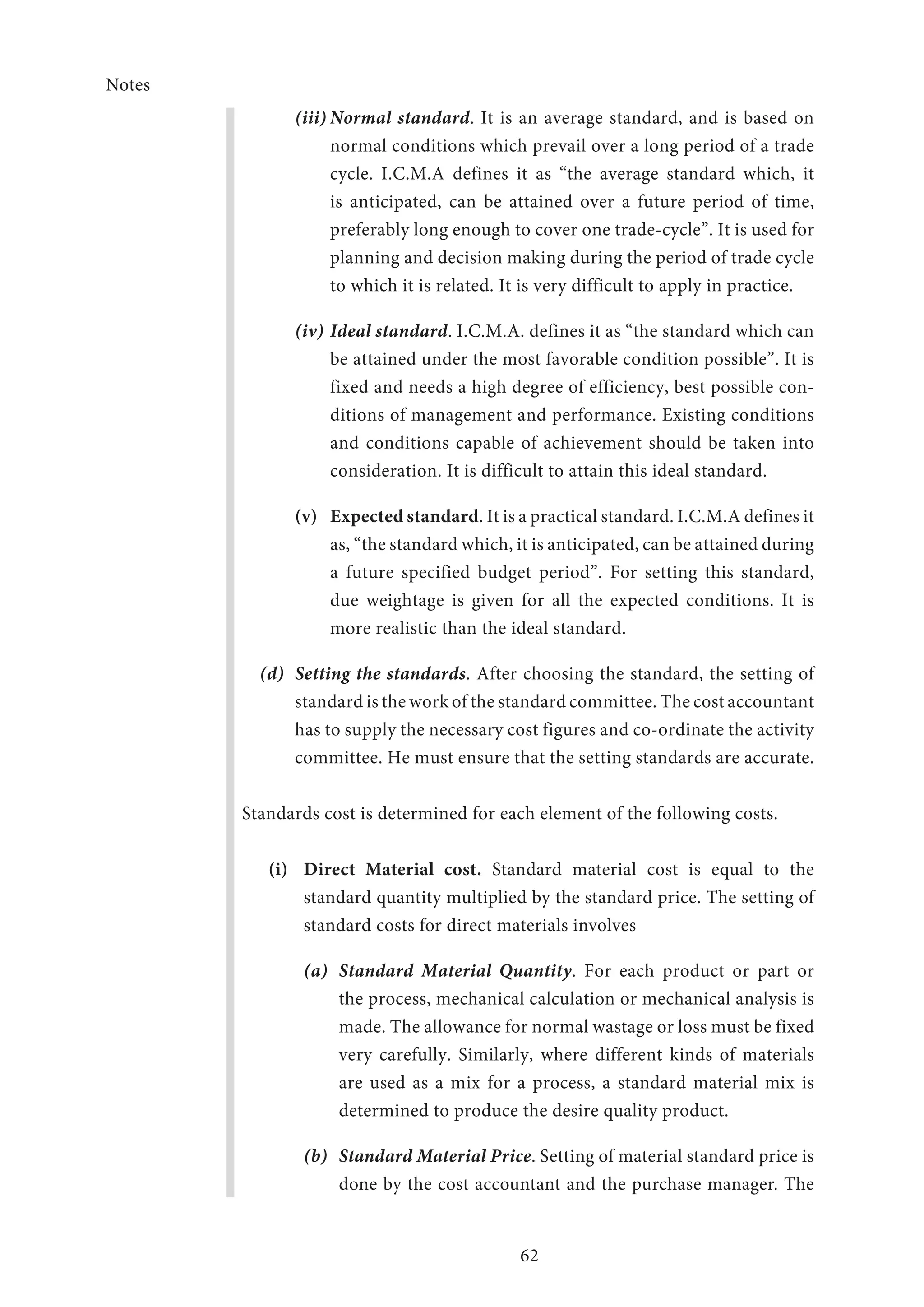 Notes
62
(iii)	Normal standard. It is an average standard, and is based on
normal conditions which prevail over a long period of a trade
cycle. I.C.M.A defines it as “the average standard which, it
is anticipated, can be attained over a future period of time,
preferably long enough to cover one trade-cycle”. It is used for
planning and decision making during the period of trade cycle
to which it is related. It is very difficult to apply in practice.
(iv)	Ideal standard. I.C.M.A. defines it as “the standard which can
be attained under the most favorable condition possible”. It is
fixed and needs a high degree of efficiency, best possible con-
ditions of management and performance. Existing conditions
and conditions capable of achievement should be taken into
consideration. It is difficult to attain this ideal standard.
(v)	 Expected standard. It is a practical standard. I.C.M.A defines it
as, “the standard which, it is anticipated, can be attained during
a future specified budget period”. For setting this standard,
due weightage is given for all the expected conditions. It is
more realistic than the ideal standard.
(d)	 Setting the standards. After choosing the standard, the setting of
standard is the work of the standard committee. The cost accountant
has to supply the necessary cost figures and co-ordinate the activity
committee. He must ensure that the setting standards are accurate.
Standards cost is determined for each element of the following costs.
(i)	 Direct Material cost. Standard material cost is equal to the
standard quantity multiplied by the standard price. The setting of
standard costs for direct materials involves
(a)	 Standard Material Quantity. For each product or part or
the process, mechanical calculation or mechanical analysis is
made. The allowance for normal wastage or loss must be fixed
very carefully. Similarly, where different kinds of materials
are used as a mix for a process, a standard material mix is
determined to produce the desire quality product.
(b)	 Standard Material Price. Setting of material standard price is
done by the cost accountant and the purchase manager. The
 
