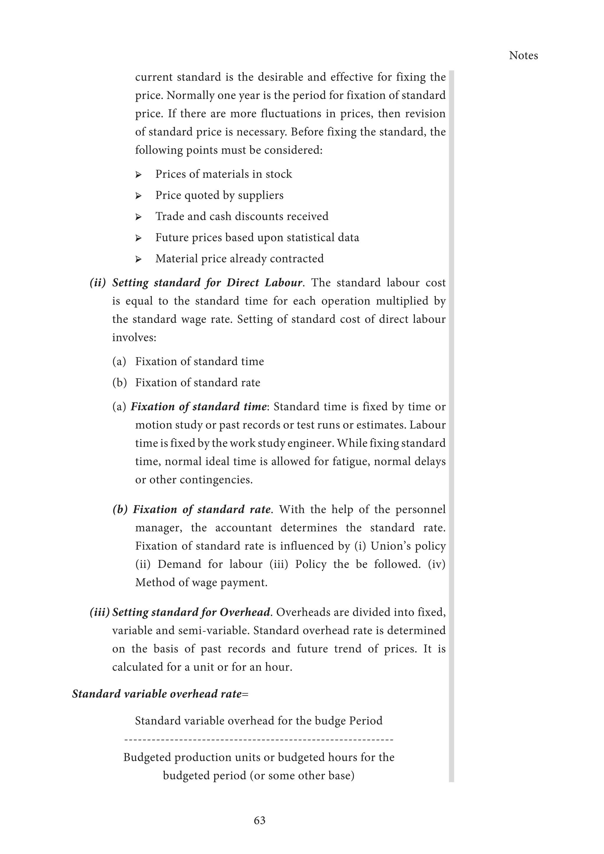 Notes
63
current standard is the desirable and effective for fixing the
price. Normally one year is the period for fixation of standard
price. If there are more fluctuations in prices, then revision
of standard price is necessary. Before fixing the standard, the
following points must be considered:
➢ ➢ Prices of materials in stock
➢ ➢ Price quoted by suppliers
➢ ➢ Trade and cash discounts received
➢ ➢ Future prices based upon statistical data
➢ ➢ Material price already contracted
(ii)	Setting standard for Direct Labour. The standard labour cost
is equal to the standard time for each operation multiplied by
the standard wage rate. Setting of standard cost of direct labour
involves:
(a)	 Fixation of standard time
(b)	 Fixation of standard rate
(a) Fixation of standard time: Standard time is fixed by time or
motion study or past records or test runs or estimates. Labour
time is fixed by the work study engineer. While fixing standard
time, normal ideal time is allowed for fatigue, normal delays
or other contingencies.
(b) Fixation of standard rate. With the help of the personnel
manager, the accountant determines the standard rate.
Fixation of standard rate is influenced by (i) Union’s policy
(ii) Demand for labour (iii) Policy the be followed. (iv)
Method of wage payment.
(iii)	Setting standard for Overhead. Overheads are divided into fixed,
variable and semi-variable. Standard overhead rate is determined
on the basis of past records and future trend of prices. It is
calculated for a unit or for an hour.
Standard variable overhead rate=
Standard variable overhead for the budge Period
-----------------------------------------------------------
Budgeted production units or budgeted hours for the
budgeted period (or some other base)
 