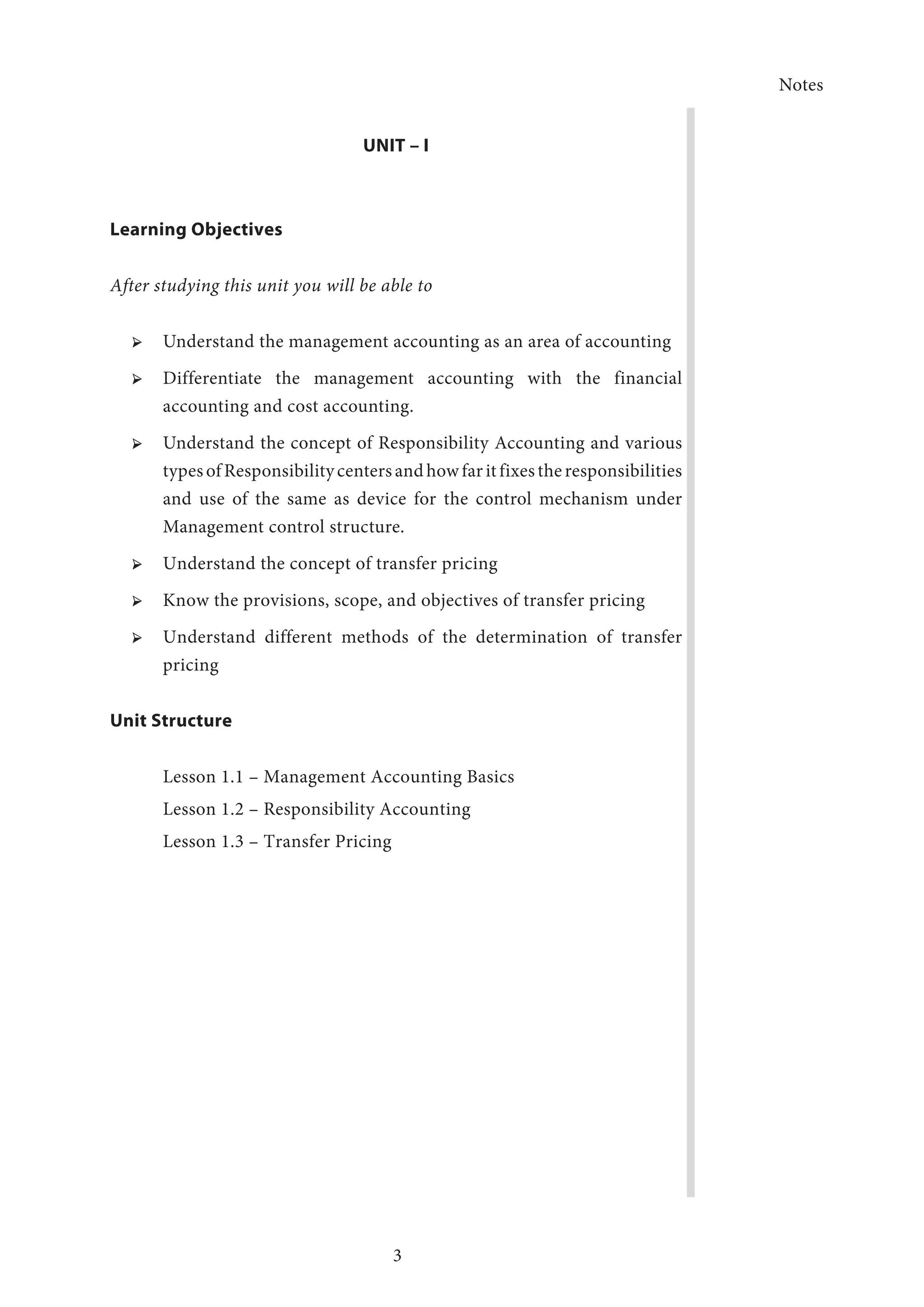 Notes
3
UNIT – I
Learning Objectives
After studying this unit you will be able to
➢ ➢ Understand the management accounting as an area of accounting
➢ ➢ Differentiate the management accounting with the financial
accounting and cost accounting.
➢ ➢ Understand the concept of Responsibility Accounting and various
typesofResponsibilitycentersandhowfaritfixestheresponsibilities
and use of the same as device for the control mechanism under
Management control structure.
➢ ➢ Understand the concept of transfer pricing
➢ ➢ Know the provisions, scope, and objectives of transfer pricing
➢ ➢ Understand different methods of the determination of transfer
pricing
Unit Structure
Lesson 1.1 – Management Accounting Basics
Lesson 1.2 – Responsibility Accounting
Lesson 1.3 – Transfer Pricing
 