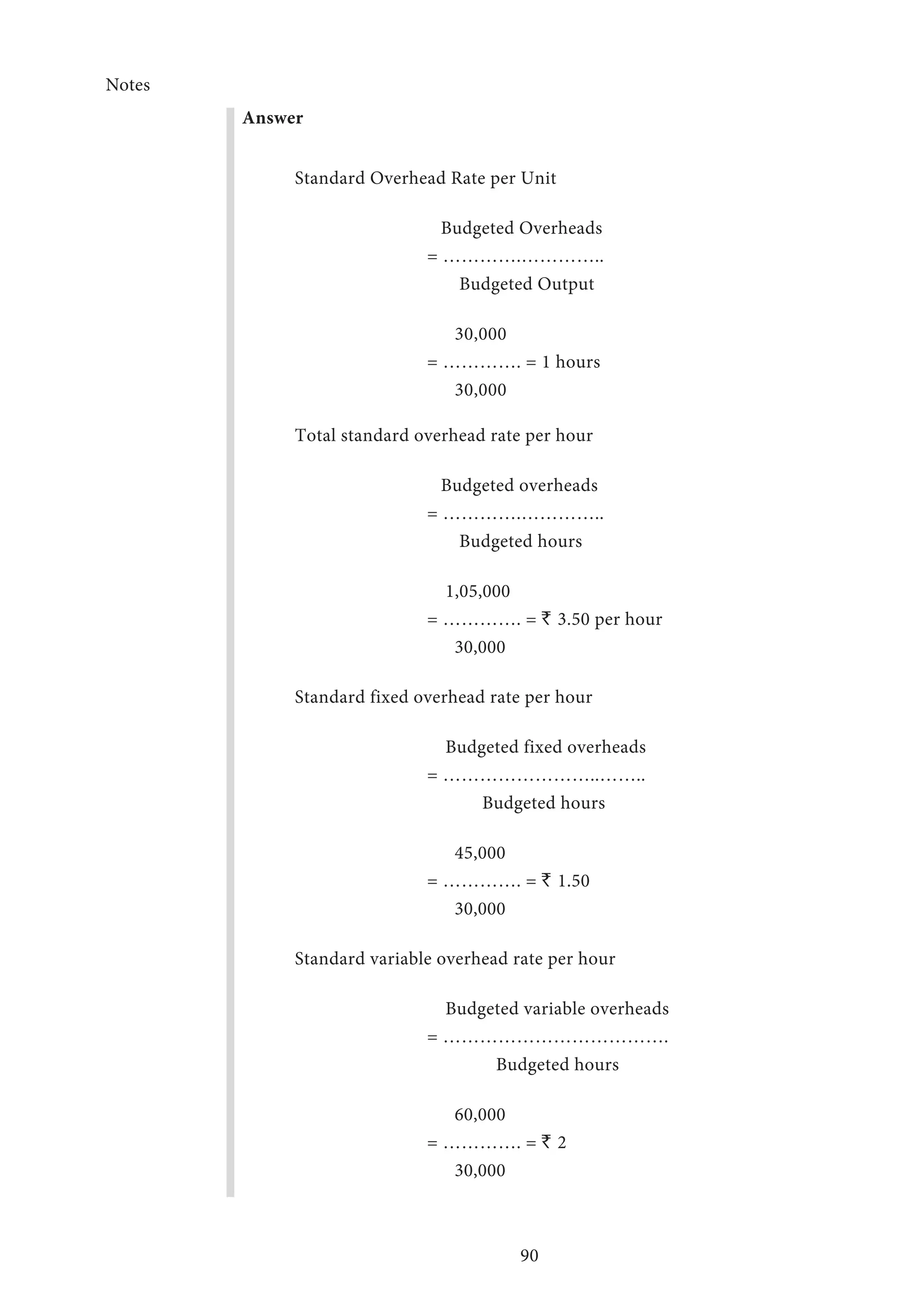Notes
90
Answer
Standard Overhead Rate per Unit
	 Budgeted Overheads
	 = ………….…………..
	 Budgeted Output
	 30,000
	 = …………. = 1 hours
	 30,000
Total standard overhead rate per hour
	 Budgeted overheads
	 = ………….…………..
	 Budgeted hours
	 1,05,000
	 = …………. = ` 3.50 per hour
	 30,000
Standard fixed overhead rate per hour
	 Budgeted fixed overheads
	 = ……………………..……..
	 Budgeted hours
	 45,000
	 = …………. = ` 1.50
	 30,000
Standard variable overhead rate per hour
	 Budgeted variable overheads
	 = ……………………………….
	 Budgeted hours
	 60,000
	 = …………. = ` 2
	 30,000
 