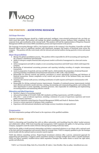 THE POSITION – ACCOUNTING MANAGER

Job Scope Overview
Corporate Accounting Manager should be a highly-motivated, intelligent, team-oriented professional who can help our
client reach their goals. This position will manage the global consolidation process, Sarbanes Oxley compliance at the
corporate level, and coordination of the external audit. This position will lead the implementation of Hyperion Financial
Management (HFM) and oversee HFM consolidation process and improvements to the process.
The Corporate Accounting Manager will be a key business partner to the company’s Vice President, Controller and Chief
Financial Officer and as a significant interface with department managers and leaders of functional areas across the
company. This position will also work closely with the internal and external auditors during quarterly reviews and annual
audits.

Major Responsibilities
      Manage the global consolidation process. This position will be responsible for all US accounting and reporting for
       the company’s subsidiaries internationally.
      Ability to interpret complex financial data and present results to all levels of management in a clear and concise
       format.
      Advise management and staff on complex or new accounting transactions and GAAP issues which could impact the
       company.
      Monitoring of international accounting processes and reporting including recording of complex intercompany
       transactions.
      Assist in preparation of quarterly and year-end SEC reports, which includes the preparation of external financial
       reporting including consolidated external financial statements to SEC (10Ks, 10Qs and 8Ks).
      Responsible for internal controls and policies/ procedures to ensure appropriate accounting and disclosure of
       financial transactions. Ensure compliance as key control and process owner of the Sarbanes-Oxley 404 internal
       control process.
      Assisting with external audit process, including coordination of audit requests and frequent communication with
       audit team.
      Responsible for driving continued process improvements. Examples of continued process improvements include
       more efficient and shorter month end close, creating, documenting and communicating policies, and working with
       other departments to create repeatable, consistent processes. Also responsible for establishing and implementing
       accounting policies and maintaining effective controls.
Education and Ideal Experience
   Bachelor's degree in Accounting required.
   Advanced knowledge of US GAAP, FASB, SEC standards and filing requirements, and SOX compliance.
   CPA with 7 + years of relevant experience, including a minimum of 3 years of supervisory experience and recent
     public company experience.
   Must have experience using Hyperion Financial Management (HFM) and Oracle E- Business Suite.
   Current or recent experience in Sarbanes Oxley compliance.
   Experience with international subsidiaries and foreign currency translation strongly preferred.



Compensation
The total compensation package will be based on the experience of the qualified candidate.



ABOUT VACO
VACO is a Recruiting and Consulting firm with 30 offices nationwide, each benefiting from the others’ market presence
and collaborative efforts. With local ownership and management, VACO maintains the agility of a fast growing, national
company, equipped to meet the needs of diverse client groups providing world class talent.
VACO has the ability to build personal relationships and deliver customized solutions to our clients with a national reach
of the best mid-level management and executive talent for strategic hires. VACO is uniquely qualified to give the boutique
service locally with the national reach an executive search requires.
VACO also delivers consulting services. Project-based recruitment solutions offer a proven, outsourced approach for
augmenting and optimizing a company’s talent acquisition strategy to manage multiple hires within a specific timeframe.
VACO can deliver seamless, workflow-driven talent acquisition strategies that enable clients to secure the right talent,
quickly and effectively.


   VACO / 411 University Ridge, Suite B-5, Greenville, SC 29601 / Amy Hendley- 864.751.4859 / ahendley@vaco.com
 