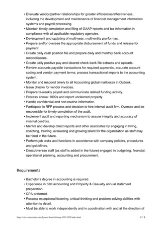 Evaluate vendor/partner relationships for greater efficiencies/effectiveness,
including the development and maintenance of financial management information
systems and payroll processing.
•
Maintain timely completion and filing of GAAP reports and tax information in
compliance with all applicable regulatory agencies.
•
Development and updating of multi-year, multi-entity pro-formas.•
Prepare and/or oversee the appropriate disbursement of funds and release for
payment.
•
Create daily cash position file and prepare daily and monthly bank account
reconciliations.
•
Create daily positive pay and cleared check bank file extracts and uploads.•
Review accounts payable transactions for required approvals, accurate account
coding and vendor payment terms; process transactional imports to the accounting
system.
•
Monitor and respond timely to all Accounting global mailboxes in Outlook.•
Issue checks for vendor invoices.•
Prepare bi-weekly payroll and communicate related funding activity.•
Process annual 1099s and report unclaimed property.•
Handle confidential and non-routine information.•
Participate in RFP process and decision to hire internal audit firm. Oversee and be
responsible for timely completion of the audit.
•
Implement audit and reporting mechanism to assure integrity and accuracy of
internal controls.
•
Mentor and develop direct reports and other associates by engaging in hiring,
coaching, training, evaluating and growing talent for the organization as staff may
be hired in the future.
•
Perform job tasks and functions in accordance with company policies, procedures
and guidelines.
•
Direct/oversee staff (as staff is added in the future) engaged in budgeting, financial,
operational planning, accounting and procurement.
•
Requirements
Bachelor’s degree in accounting is required.•
Experience in Stat accounting and Property & Casualty annual statement
preparation.
•
CPA preferred.•
Possess exceptional listening, critical-thinking and problem solving abilities with
attention to detail.
•
Must be able to work independently and in coordination with and at the direction of•
2 / 3https://vizi.vizirecruiter.com/Lyneer-Search-Group-1091/3692/index.html
 