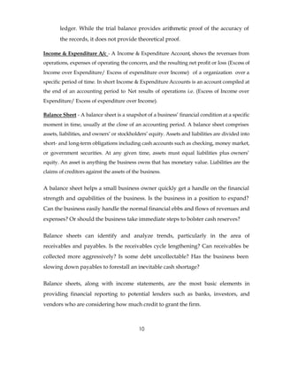 ledger. While the trial balance provides arithmetic proof of the accuracy of
       the records, it does not provide theoretical proof.

Income & Expenditure A/c - A Income & Expenditure Account, shows the revenues from
operations, expenses of operating the concern, and the resulting net profit or loss (Excess of
Income over Expenditure/ Excess of expenditure over Income) of a organization over a
specific period of time. In short Income & Expenditure Accounts is an account compiled at
the end of an accounting period to Net results of operations i.e. (Excess of Income over
Expenditure/ Excess of expenditure over Income).

Balance Sheet - A balance sheet is a snapshot of a business’ financial condition at a specific
moment in time, usually at the close of an accounting period. A balance sheet comprises
assets, liabilities, and owners’ or stockholders’ equity. Assets and liabilities are divided into
short- and long-term obligations including cash accounts such as checking, money market,
or government securities. At any given time, assets must equal liabilities plus owners’
equity. An asset is anything the business owns that has monetary value. Liabilities are the
claims of creditors against the assets of the business.


A balance sheet helps a small business owner quickly get a handle on the financial
strength and capabilities of the business. Is the business in a position to expand?
Can the business easily handle the normal financial ebbs and flows of revenues and
expenses? Or should the business take immediate steps to bolster cash reserves?


Balance sheets can identify and analyze trends, particularly in the area of
receivables and payables. Is the receivables cycle lengthening? Can receivables be
collected more aggressively? Is some debt uncollectable? Has the business been
slowing down payables to forestall an inevitable cash shortage?


Balance sheets, along with income statements, are the most basic elements in
providing financial reporting to potential lenders such as banks, investors, and
vendors who are considering how much credit to grant the firm.



                                            10
 