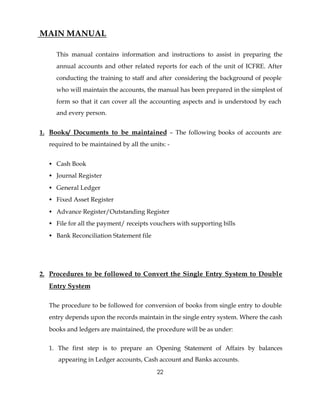 MAIN MANUAL

     This manual contains information and instructions to assist in preparing the
     annual accounts and other related reports for each of the unit of ICFRE. After
     conducting the training to staff and after considering the background of people
     who will maintain the accounts, the manual has been prepared in the simplest of
     form so that it can cover all the accounting aspects and is understood by each
     and every person.


1. Books/ Documents to be maintained – The following books of accounts are
  required to be maintained by all the units: -


  • Cash Book
  • Journal Register
  • General Ledger
  • Fixed Asset Register
  • Advance Register/Outstanding Register
  • File for all the payment/ receipts vouchers with supporting bills
  • Bank Reconciliation Statement file




2. Procedures to be followed to Convert the Single Entry System to Double
  Entry System

  The procedure to be followed for conversion of books from single entry to double
  entry depends upon the records maintain in the single entry system. Where the cash
  books and ledgers are maintained, the procedure will be as under:


  1. The first step is to prepare an Opening Statement of Affairs by balances
     appearing in Ledger accounts, Cash account and Banks accounts.

                                          22
 