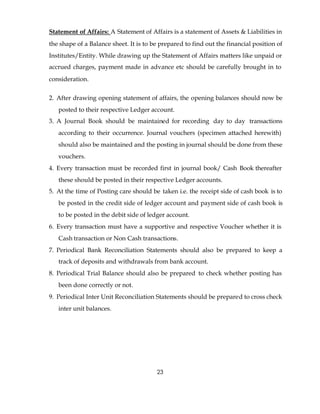 Statement of Affairs: A Statement of Affairs is a statement of Assets & Liabilities in
the shape of a Balance sheet. It is to be prepared to find out the financial position of
Institutes/Entity. While drawing up the Statement of Affairs matters like unpaid or
accrued charges, payment made in advance etc should be carefully brought in to
consideration.


2. After drawing opening statement of affairs, the opening balances should now be
   posted to their respective Ledger account.
3. A Journal Book should be maintained for recording day to day transactions
   according to their occurrence. Journal vouchers (specimen attached herewith)
   should also be maintained and the posting in journal should be done from these
   vouchers.
4. Every transaction must be recorded first in journal book/ Cash Book thereafter
   these should be posted in their respective Ledger accounts.
5. At the time of Posting care should be taken i.e. the receipt side of cash book is to
   be posted in the credit side of ledger account and payment side of cash book is
   to be posted in the debit side of ledger account.
6. Every transaction must have a supportive and respective Voucher whether it is
   Cash transaction or Non Cash transactions.
7. Periodical Bank Reconciliation Statements should also be prepared to keep a
   track of deposits and withdrawals from bank account.
8. Periodical Trial Balance should also be prepared to check whether posting has
   been done correctly or not.
9. Periodical Inter Unit Reconciliation Statements should be prepared to cross check
   inter unit balances.




                                        23
 