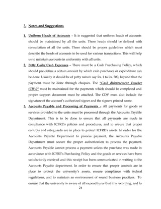 3. Notes and Suggestions

1. Uniform Heads of Accounts – It is suggested that uniform heads of accounts
   should be maintained by all the units. These heads should be defined with
   consultation of all the units. There should be proper guidelines which must
   describe the heads of accounts to be used for various transactions. This will help
   us to maintain accounts in uniformity with all units.
2. Petty Cash/ Cash Expenses – There must be a Cash Purchasing Policy, which
   should pre-define a certain amount by which cash purchases or expenditure can
   be done. Usually it should be of petty nature say Rs. 1 to Rs. 500, beyond that the
   payment must be done through cheques. The “Cash disbursement Voucher
   (CDV)” must be maintained for the payments which should be completed and
   proper support document must be attached. The CDV must also include the
   signature of the account’s authorized signer and the signers printed name.
3. Accounts Payable and Processing of Payments - All payments for goods or
   services provided to the units must be processed through the Accounts Payable
   Department. This is to be done to ensure that all payments are made in
   compliance with ICFRE’s policies and procedures, and to ensure that proper
   controls and safeguards are in place to protect ICFRE’s assets. In order for the
   Accounts Payable Department to process payment, the Accounts Payable
   Department must secure the proper authorization to process the payment.
   Accounts Payable cannot process a payment unless the purchase was made in
   accordance with ICFRE’s Purchasing Policy and the goods or services have been
   satisfactorily received and this receipt has been communicated in writing to the
   Accounts Payable department. In order to ensure that proper controls are in
   place to protect the university’s assets, ensure compliance with federal
   regulations, and to maintain an environment of sound business practices. To
   ensure that the university is aware of all expenditures that it is recording, and to
                                        24
 