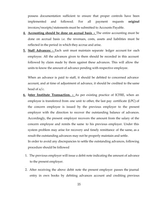 possess documentation sufficient to ensure that proper controls have been
   implemented      and    followed.    For    all   payment    requests      original
   invoices/receipts/statements must be submitted to Accounts Payable.
4. Accounting should be done on accrual basis – The entire accounting must be
   done on accrual basis i.e. the revenues, costs, assets and liabilities must be
   reflected in the period in which they accrue and arise.
5. Staff Advances: - Each unit must maintain separate ledger account for each
   employee. All the advances given to them should be recorded in this account
   followed by claim made by them against these advances. This will allow the
   units to know the amount of advance pending with respective employee.


   When an advance is paid to staff, it should be debited to concerned advance
   account, and at time of adjustment of advance, it should be credited to the same
   head of a/c.
6. Inter Institute Transaction. - As per existing practice of ICFRE, when an
   employee is transferred from one unit to other, the last pay certificate (LPC) of
   the concern employee is issued by the previous employer to the present
   employer with the direction to recover the outstanding balance of advances.
   Accordingly, the present employer recovers the amount from the salary of the
   concern employee and remits the same to his previous employer. Under this
   system problem may arise for recovery and timely remittance of the same, as a
   result the outstanding advances may not be properly maintain and settle.
   In order to avoid any discrepancies to settle the outstanding advances, following
   procedure should be followed

 1. The previous employer will issue a debit note indicating the amount of advance
    to the present employer.

 2. After receiving the above debit note the present employer passes the journal
    entry in own books by debiting advances account and crediting previous

                                        25
 