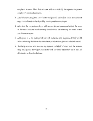 employer account. Thus that advance will automatically incorporate in present
   employer's books of accounts.

3. After incorporating the above entry the present employer sends the certified
   copy or credit note duly signed by him to previous employer.

4. After this the present employer will recover the advances and adjust the same
   in advance account maintained by him instead of remitting the same to the
   previous employer.

5. A Register is to be maintained for both outgoing and incoming Debit/Credit
   Note indicating details of the transaction, date of issue, journal voucher no. etc.

6. Similarly, when a unit receives any amount on behalf of other unit the amount
   may be adjusted through Credit note with the same Procedure as in case of
   debit note, as described above.




                                       26
 