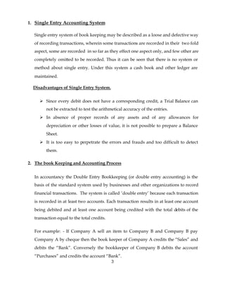 1. Single Entry Accounting System

  Single entry system of book keeping may be described as a loose and defective way
  of recording transactions, wherein some transactions are recorded in their two fold
  aspect, some are recorded in so far as they effect one aspect only, and few other are
  completely omitted to be recorded. Thus it can be seen that there is no system or
  method about single entry. Under this system a cash book and other ledger are
  maintained.

  Disadvantages of Single Entry System.


     Ø Since every debit does not have a corresponding credit, a Trial Balance can
        not be extracted to test the arithmetical accuracy of the entries.
     Ø In absence of proper records of any assets and of any allowances for
        depreciation or other losses of value, it is not possible to prepare a Balance
        Sheet.
     Ø It is too easy to perpetrate the errors and frauds and too difficult to detect
        them.

2. The book Keeping and Accounting Process


  In accountancy the Double Entry Bookkeeping (or double entry accounting) is the
  basis of the standard system used by businesses and other organizations to record
  financial transactions. The system is called ‘double entry’ because each transaction
  is recorded in at least two accounts. Each transaction results in at least one account
  being debited and at least one account being credited with the total debits of the
  transaction equal to the total credits.


  For example: - If Company A sell an item to Company B and Company B pay
  Company A by cheque then the book keeper of Company A credits the “Sales” and
  debits the “Bank”. Conversely the bookkeeper of Company B debits the account
  “Purchases” and credits the account “Bank”.
                                            3
 