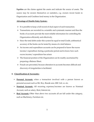 Equities are the claims against the assets and indicate the source of assets. The
      source may be owners themselves or outsiders, e.g. owners invest funds in
      Organization and Creditors lend money in the Organization.

      Advantage of Double Entry System:-


      Ø It is possible to keep a full record of dual aspect of each transaction.
      Ø Transactions are recorded in a scientific and systematic manner and thus the
          books of accounts provide the most reliable information for controlling the
          Organization efficiently and effectively.
      Ø Since the total debit under this system be equal to total Credit, arithmetical
          accuracy of the books can be tested by means of a trial balance.
      Ø An income and expenditure accounts can be prepared to know the excess
          income/ expenditure during a particular period and to know how such
          excess income/ expenditure has arisen
      Ø The financial position of the Organization can be readily ascertained by
          preparing a Balance Sheet.
      Ø Frauds are prevented, because alteration in accounts becomes difficult and
          discovery of irregularities is facilitated.


4. Classification of Accounts:-

  •   Personal Account:- when a transaction involved with a person known as
      personal account such as Mr. Roy, Bose& sons ABC Ltd. co. etc.
  •   Nominal Account:- All recurring expenses/incomes are known as Nominal
      Account, such as salary, Rent, Interest etc.
  •   Real Account:- Other than above two accounts all are fall under this category,
      such as Machinery, Furniture etc.




                                             5
 
