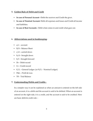 5. Golden Rule of Debit and Credit

  •   In case of Personal Account - Debit the receiver and Credit the giver.
  •   In case of Nominal Account- Debit all expenses and losses and Credit all income
      and liabilities.
  •   In case of Real Accounts - Debit what comes in and credit what goes out.




6. Abbreviations used in bookkeeping -


  •   a/c – account
  •   B/S – Balance Sheet
  •   c/d – carried down
  •   b/d – brought down
  •   b/f – brought forward
  •   Dr – Debit record
  •   Cr – Credit record
  •   G/L – General Ledger: (or N/L – Nominal Ledger)
  •   P&L – Profit & Loss
  •   TB – Trial Balance


7. Understanding Debits and Credits -

  In a simpler way it can be explained as when an amount is entered on the left side
  of an account, it is a debit and the account is said to be debited. When an account is
  entered on the right side, it is a credit, and the account is said to be credited. Here
  are basic debit & credit rule: -




                                           6
 