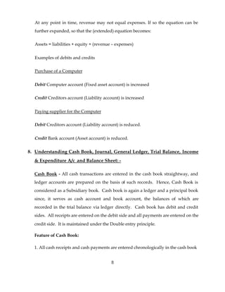 At any point in time, revenue may not equal expenses. If so the equation can be
  further expanded, so that the (extended) equation becomes:


  Assets = liabilities + equity + (revenue – expenses)


  Examples of debits and credits


  Purchase of a Computer


  Debit Computer account (Fixed asset account) is increased


  Credit Creditors account (Liability account) is increased


  Paying supplier for the Computer


  Debit Creditors account (Liability account) is reduced.


  Credit Bank account (Asset account) is reduced.


8. Understanding Cash Book, Journal, General Ledger, Trial Balance, Income
  & Expenditure A/c and Balance Sheet: -

  Cash Book - All cash transactions are entered in the cash book straightway, and
  ledger accounts are prepared on the basis of such records. Hence, Cash Book is
  considered as a Subsidiary book. Cash book is again a ledger and a principal book
  since, it serves as cash account and book account, the balances of which are
  recorded in the trial balance via ledger directly. Cash book has debit and credit
  sides. All receipts are entered on the debit side and all payments are entered on the
  credit side. It is maintained under the Double entry principle.

  Feature of Cash Book:

  1. All cash receipts and cash payments are entered chronologically in the cash book


                                          8
 