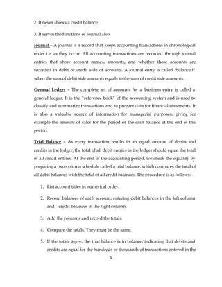 2. It never shows a credit balance

3. It serves the functions of Journal also.

Journal – A journal is a record that keeps accounting transactions in chronological
order i.e. as they occur. All accounting transactions are recorded through journal
entries that show account names, amounts, and whether those accounts are
recorded in debit or credit side of accounts. A journal entry is called "balanced"
when the sum of debit side amounts equals to the sum of credit side amounts.

General Ledger – The complete set of accounts for a business entry is called a
general ledger. It is the “reference book” of the accounting system and is used to
classify and summarize transactions and to prepare data for financial statements. It
is also a valuable source of information for managerial purposes, giving for
example the amount of sales for the period or the cash balance at the end of the
period.

Trial Balance – As every transaction results in an equal amount of debits and
credits in the ledger, the total of all debit entries in the ledger should equal the total
of all credit entries. At the end of the accounting period, we check the equality by
preparing a two-column schedule called a trial balance, which compares the total of
all debit balances with the total of all credit balances. The procedure is as follows: -

   1. List account titles in numerical order.

   2. Record balances of each account, entering debit balances in the left column
       and credit balances in the right column.

   3. Add the columns and record the totals.

   4. Compare the totals. They must be the same.

   5. If the totals agree, the trial balance is in balance, indicating that debits and
       credits are equal for the hundreds or thousands of transactions entered in the
                                          9
 