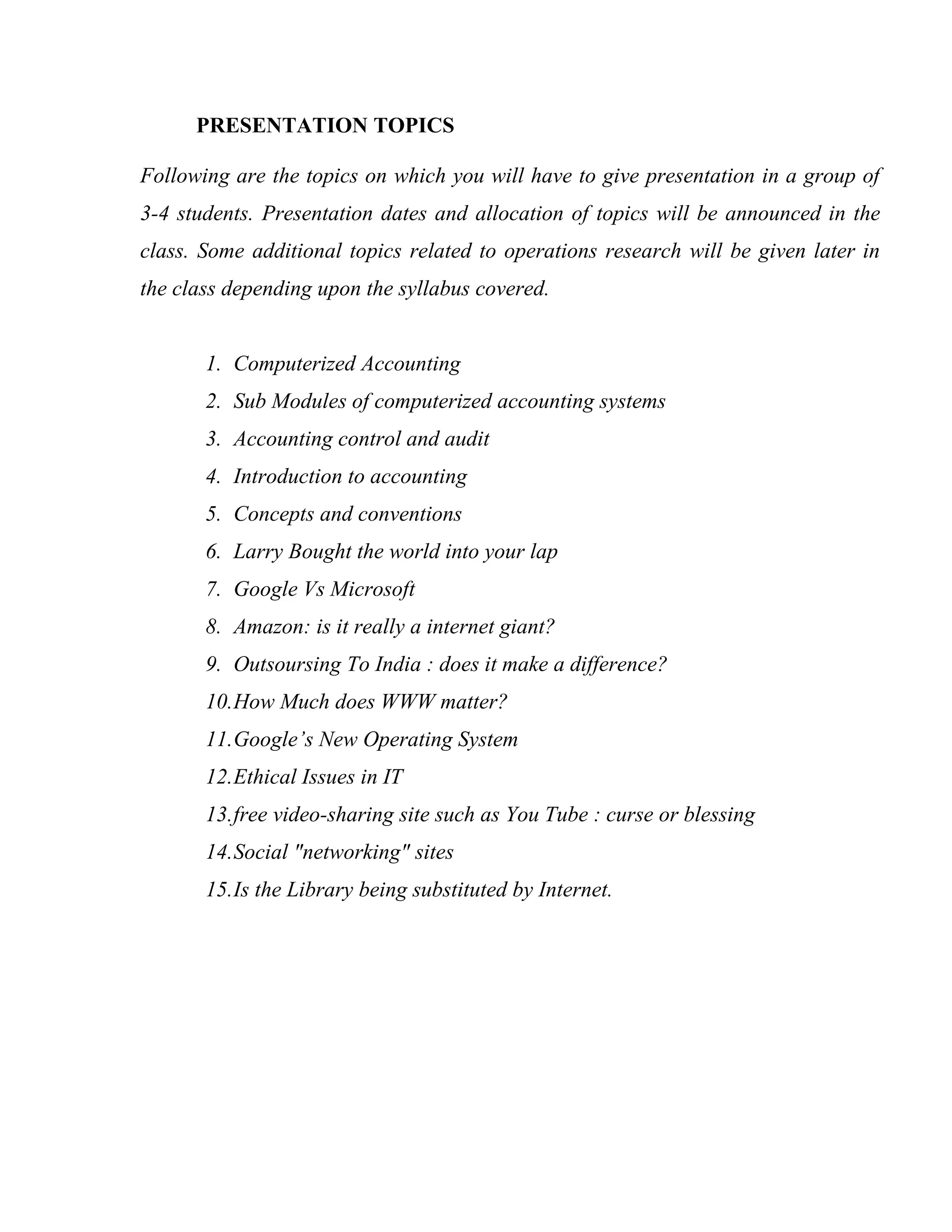PRESENTATION TOPICS

Following are the topics on which you will have to give presentation in a group of
3-4 students. Presentation dates and allocation of topics will be announced in the
class. Some additional topics related to operations research will be given later in
the class depending upon the syllabus covered.


       1. Computerized Accounting
       2. Sub Modules of computerized accounting systems
       3. Accounting control and audit
       4. Introduction to accounting
       5. Concepts and conventions
       6. Larry Bought the world into your lap
       7. Google Vs Microsoft
       8. Amazon: is it really a internet giant?
       9. Outsoursing To India : does it make a difference?
       10.How Much does WWW matter?
       11.Google’s New Operating System
       12.Ethical Issues in IT
       13.free video-sharing site such as You Tube : curse or blessing
       14.Social "networking" sites
       15.Is the Library being substituted by Internet.
 