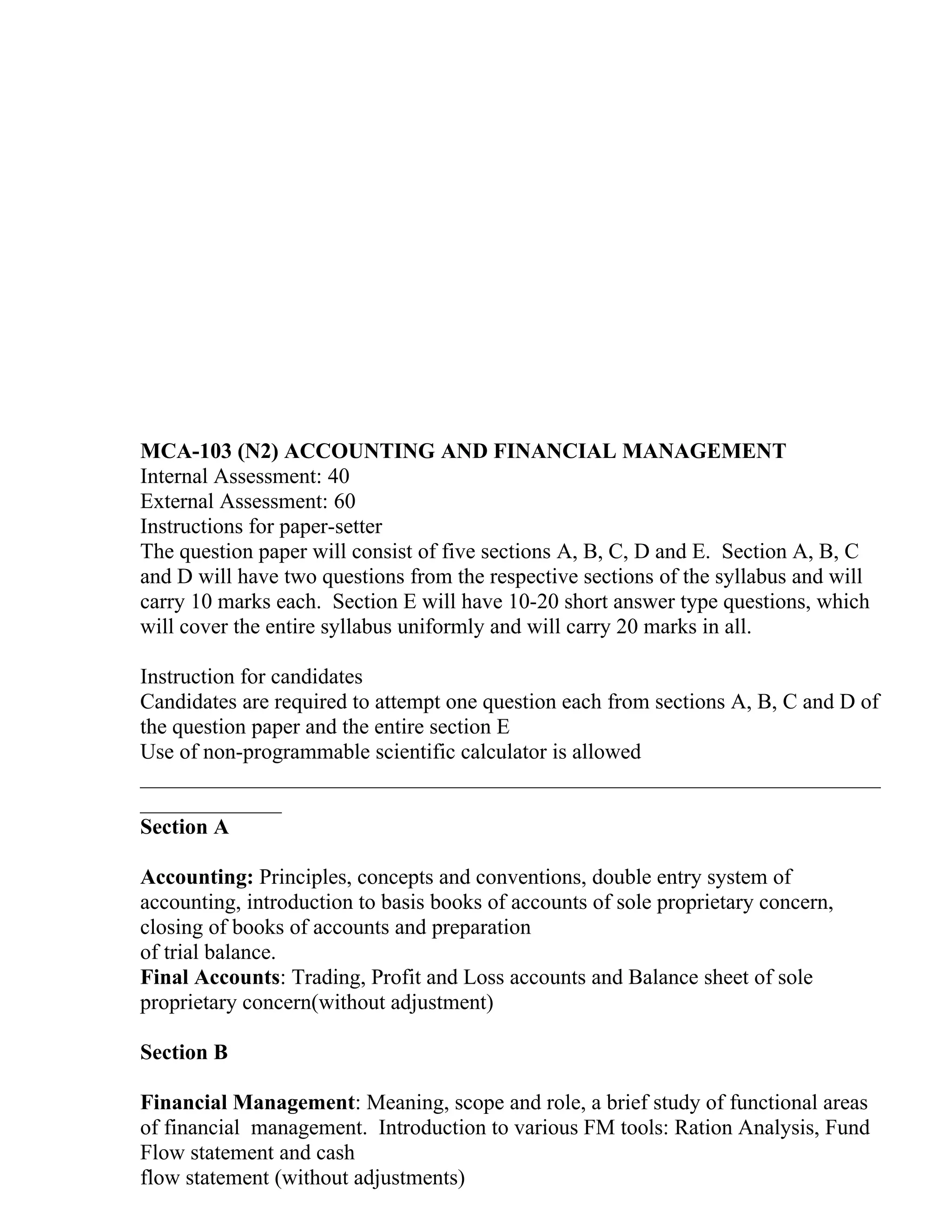 MCA-103 (N2) ACCOUNTING AND FINANCIAL MANAGEMENT
Internal Assessment: 40
External Assessment: 60
Instructions for paper-setter
The question paper will consist of five sections A, B, C, D and E. Section A, B, C
and D will have two questions from the respective sections of the syllabus and will
carry 10 marks each. Section E will have 10-20 short answer type questions, which
will cover the entire syllabus uniformly and will carry 20 marks in all.

Instruction for candidates
Candidates are required to attempt one question each from sections A, B, C and D of
the question paper and the entire section E
Use of non-programmable scientific calculator is allowed
____________________________________________________________________
_____________
Section A

Accounting: Principles, concepts and conventions, double entry system of
accounting, introduction to basis books of accounts of sole proprietary concern,
closing of books of accounts and preparation
of trial balance.
Final Accounts: Trading, Profit and Loss accounts and Balance sheet of sole
proprietary concern(without adjustment)

Section B

Financial Management: Meaning, scope and role, a brief study of functional areas
of financial management. Introduction to various FM tools: Ration Analysis, Fund
Flow statement and cash
flow statement (without adjustments)
 