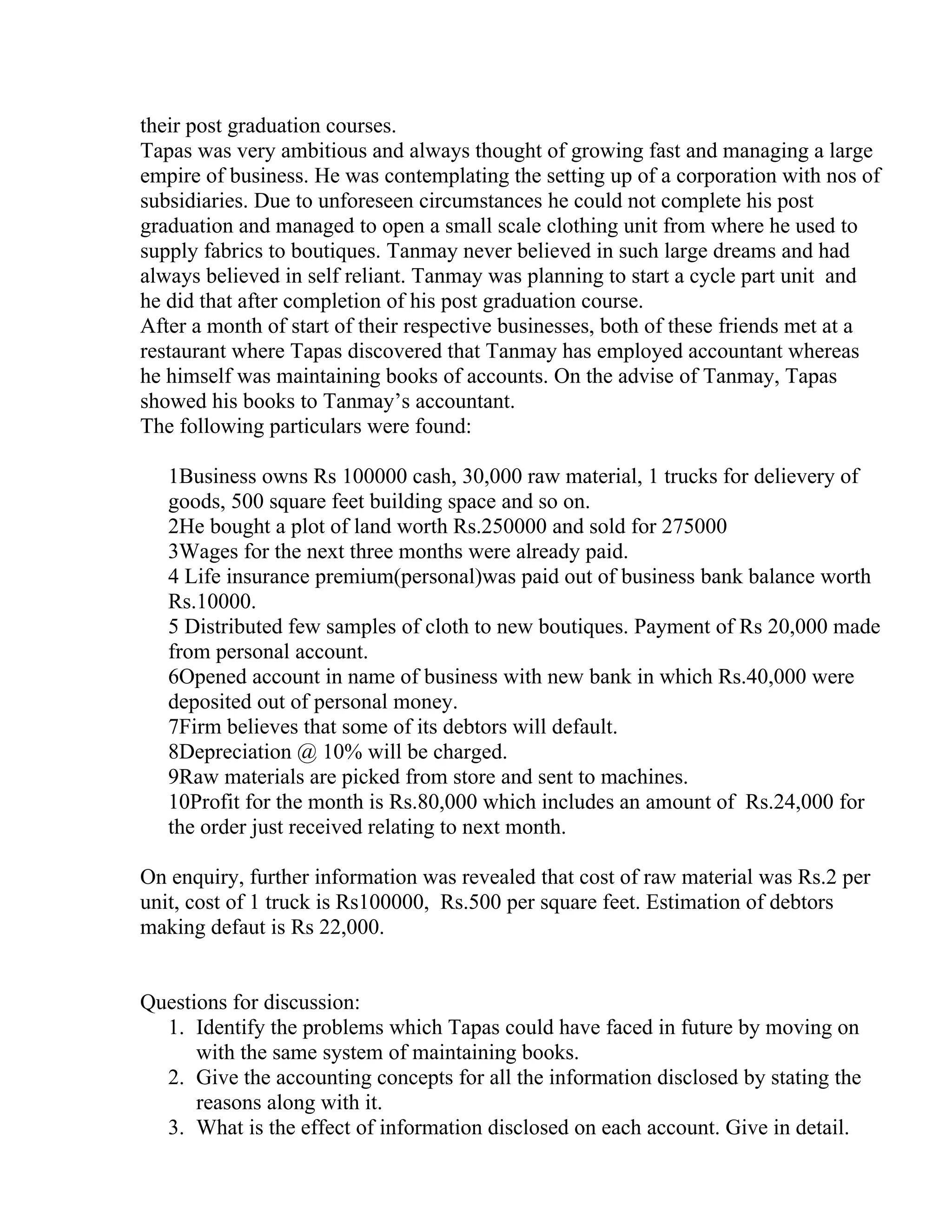 their post graduation courses.
Tapas was very ambitious and always thought of growing fast and managing a large
empire of business. He was contemplating the setting up of a corporation with nos of
subsidiaries. Due to unforeseen circumstances he could not complete his post
graduation and managed to open a small scale clothing unit from where he used to
supply fabrics to boutiques. Tanmay never believed in such large dreams and had
always believed in self reliant. Tanmay was planning to start a cycle part unit and
he did that after completion of his post graduation course.
After a month of start of their respective businesses, both of these friends met at a
restaurant where Tapas discovered that Tanmay has employed accountant whereas
he himself was maintaining books of accounts. On the advise of Tanmay, Tapas
showed his books to Tanmay’s accountant.
The following particulars were found:

   1Business owns Rs 100000 cash, 30,000 raw material, 1 trucks for delievery of
   goods, 500 square feet building space and so on.
   2He bought a plot of land worth Rs.250000 and sold for 275000
   3Wages for the next three months were already paid.
   4 Life insurance premium(personal)was paid out of business bank balance worth
   Rs.10000.
   5 Distributed few samples of cloth to new boutiques. Payment of Rs 20,000 made
   from personal account.
   6Opened account in name of business with new bank in which Rs.40,000 were
   deposited out of personal money.
   7Firm believes that some of its debtors will default.
   8Depreciation @ 10% will be charged.
   9Raw materials are picked from store and sent to machines.
   10Profit for the month is Rs.80,000 which includes an amount of Rs.24,000 for
   the order just received relating to next month.

On enquiry, further information was revealed that cost of raw material was Rs.2 per
unit, cost of 1 truck is Rs100000, Rs.500 per square feet. Estimation of debtors
making defaut is Rs 22,000.


Questions for discussion:
  1. Identify the problems which Tapas could have faced in future by moving on
      with the same system of maintaining books.
  2. Give the accounting concepts for all the information disclosed by stating the
      reasons along with it.
  3. What is the effect of information disclosed on each account. Give in detail.
 