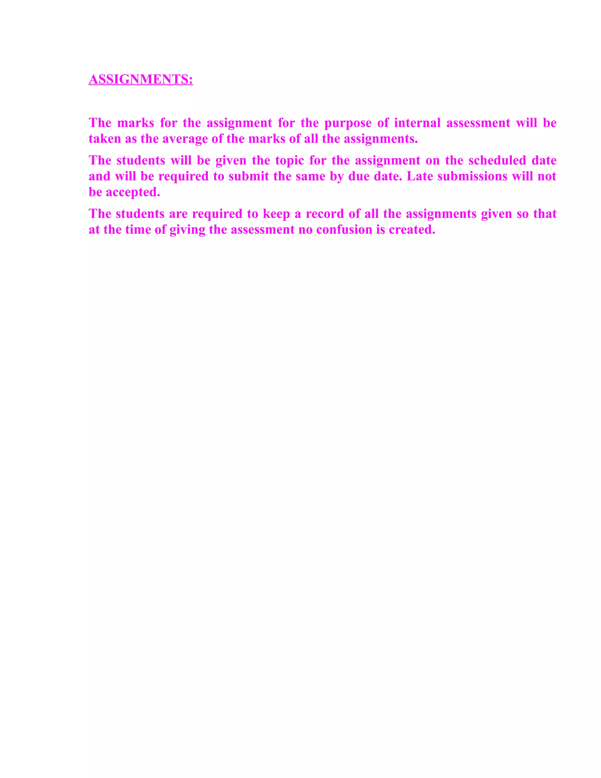 ASSIGNMENTS:


The marks for the assignment for the purpose of internal assessment will be
taken as the average of the marks of all the assignments.
The students will be given the topic for the assignment on the scheduled date
and will be required to submit the same by due date. Late submissions will not
be accepted.
The students are required to keep a record of all the assignments given so that
at the time of giving the assessment no confusion is created.
 