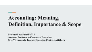 Accounting: Meaning,
Definition, Importance & Scope
Presented by: Surekha V S
Assistant Professor in Commerce Education
Sree Vivekananda Teacher Education Centre, Akkikkavu
 