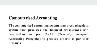 Computerised Accounting
The computerised accounting system is an accounting data
system that processes the financial transactions and
transactions as per GAAP (Generally Accepted
Accounting Principles) to produce reports as per user
demands
 