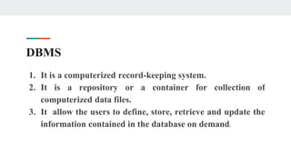DBMS
1. It is a computerized record-keeping system.
2. It is a repository or a container for collection of
computerized data files.
3. It allow the users to define, store, retrieve and update the
information contained in the database on demand.
 