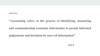 “Accounting refers to the process of identifying, measuring
and communicating economic information to permit informed
judgements and decisions by users of information”.
AAA
 