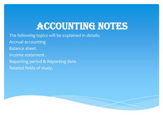 Accounting Notes
The following topics will be explained in details:
Accrual accounting
Balance sheet.
Income statement .
Reporting period & Reporting date.
Related fields of study.
 