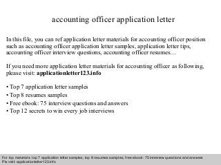 accounting officer application letter 
In this file, you can ref application letter materials for accounting officer position 
such as accounting officer application letter samples, application letter tips, 
accounting officer interview questions, accounting officer resumes… 
If you need more application letter materials for accounting officer as following, 
please visit: applicationletter123.info 
• Top 7 application letter samples 
• Top 8 resumes samples 
• Free ebook: 75 interview questions and answers 
• Top 12 secrets to win every job interviews 
For top materials: top 7 application letter samples, top 8 resumes samples, free ebook: 75 interview questions and answers 
Pls visit: applicationletter123.info 
Interview questions and answers – free download/ pdf and ppt file 
 